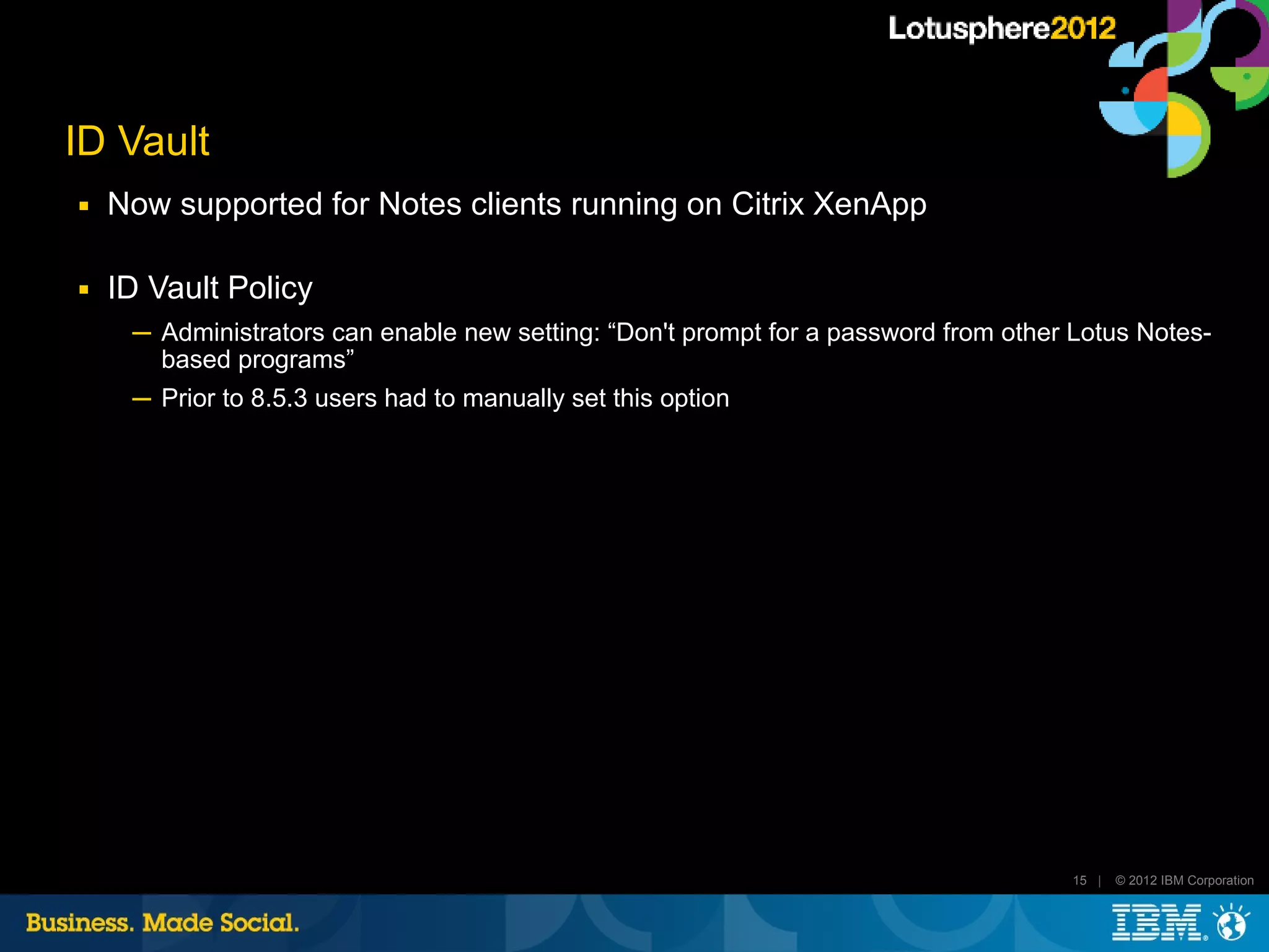 ID Vault
■   Now supported for Notes clients running on Citrix XenApp

■   ID Vault Policy
     ─ Administrators can enable new setting: “Don't prompt for a password from other Lotus Notes-
       based programs”
     ─ Prior to 8.5.3 users had to manually set this option




                                                                                      15 |   © 2012 IBM Corporation
 