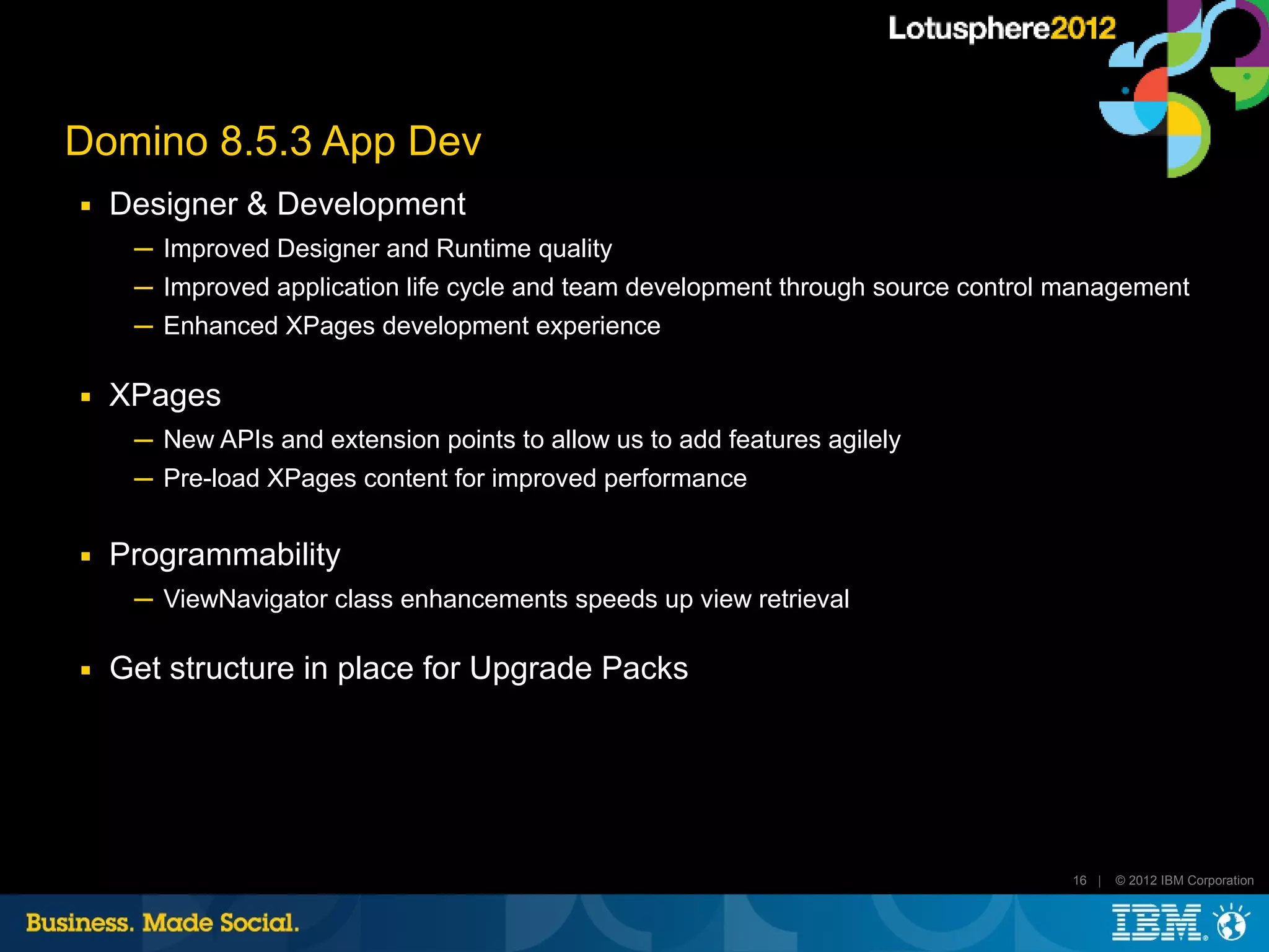 Domino 8.5.3 App Dev
■   Designer & Development
     ─ Improved Designer and Runtime quality
     ─ Improved application life cycle and team development through source control management
     ─ Enhanced XPages development experience

■   XPages
     ─ New APIs and extension points to allow us to add features agilely
     ─ Pre-load XPages content for improved performance

■   Programmability
     ─ ViewNavigator class enhancements speeds up view retrieval

■   Get structure in place for Upgrade Packs




                                                                                   16 |   © 2012 IBM Corporation
 