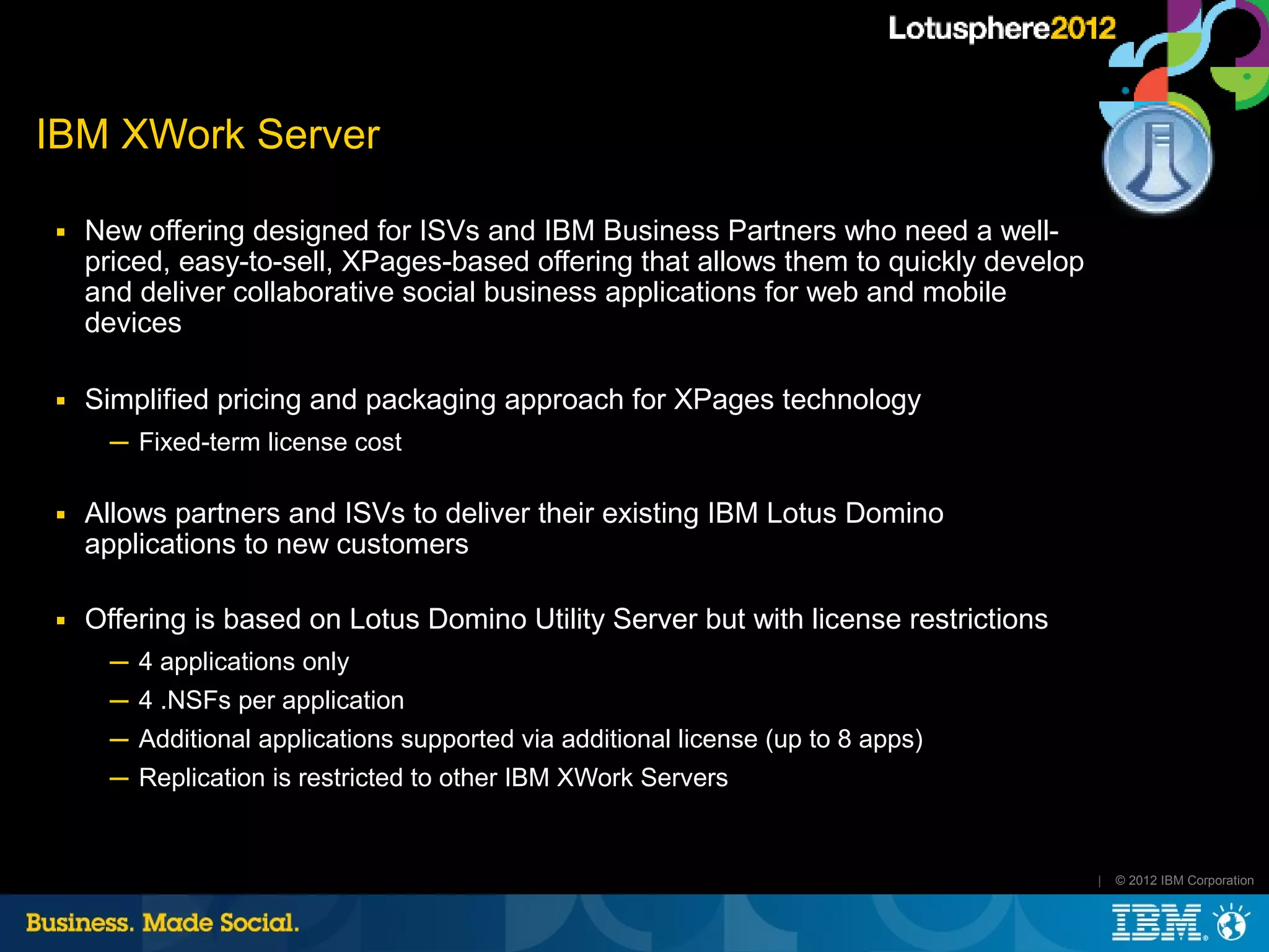 IBM XWork Server

■   New offering designed for ISVs and IBM Business Partners who need a well-
    priced, easy-to-sell, XPages-based offering that allows them to quickly develop
    and deliver collaborative social business applications for web and mobile
    devices

■   Simplified pricing and packaging approach for XPages technology
      ─ Fixed-term license cost

■   Allows partners and ISVs to deliver their existing IBM Lotus Domino
    applications to new customers

■   Offering is based on Lotus Domino Utility Server but with license restrictions
      ─ 4 applications only
      ─ 4 .NSFs per application
      ─ Additional applications supported via additional license (up to 8 apps)
      ─ Replication is restricted to other IBM XWork Servers


                                                                                      |   © 2012 IBM Corporation
 