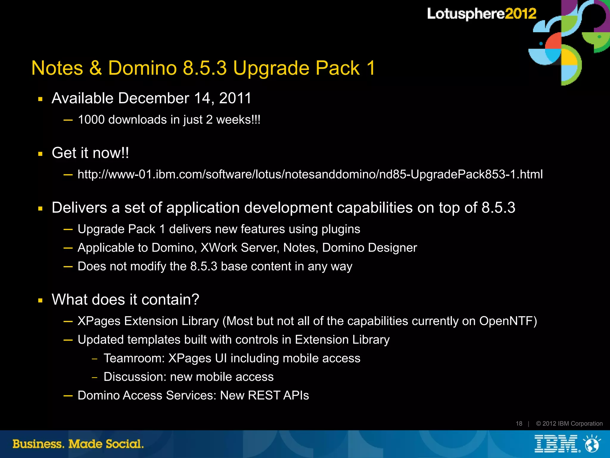 Notes & Domino 8.5.3 Upgrade Pack 1
■   Available December 14, 2011
     ─ 1000 downloads in just 2 weeks!!!

■   Get it now!!
     ─ http://www-01.ibm.com/software/lotus/notesanddomino/nd85-UpgradePack853-1.html

■   Delivers a set of application development capabilities on top of 8.5.3
     ─ Upgrade Pack 1 delivers new features using plugins
     ─ Applicable to Domino, XWork Server, Notes, Domino Designer
     ─ Does not modify the 8.5.3 base content in any way

■   What does it contain?
     ─ XPages Extension Library (Most but not all of the capabilities currently on OpenNTF)
     ─ Updated templates built with controls in Extension Library
          ‒   Teamroom: XPages UI including mobile access
          ‒   Discussion: new mobile access
     ─ Domino Access Services: New REST APIs

                                                                                       18 |   © 2012 IBM Corporation
 