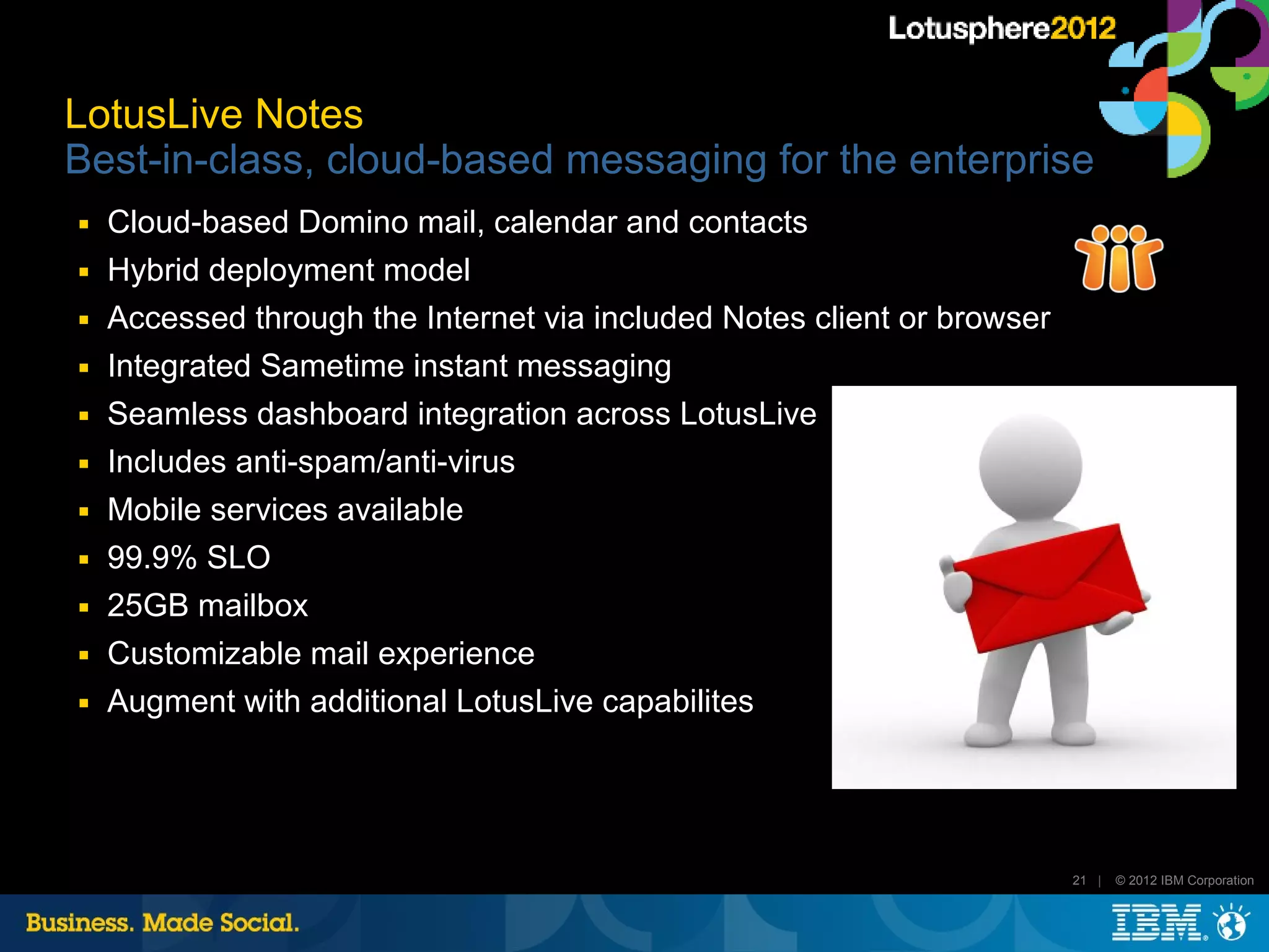 LotusLive Notes
Best-in-class, cloud-based messaging for the enterprise
■   Cloud-based Domino mail, calendar and contacts
■   Hybrid deployment model
■   Accessed through the Internet via included Notes client or browser
■   Integrated Sametime instant messaging
■   Seamless dashboard integration across LotusLive
■   Includes anti-spam/anti-virus
■   Mobile services available
■   99.9% SLO
■   25GB mailbox
■   Customizable mail experience
■   Augment with additional LotusLive capabilites




                                                                         21 |   © 2012 IBM Corporation
 