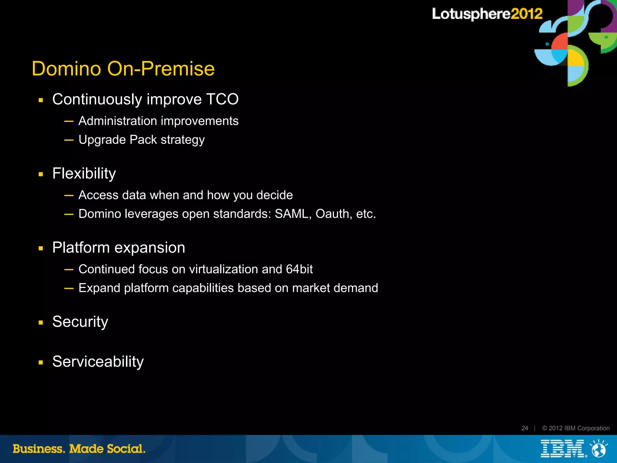 Domino On-Premise
■   Continuously improve TCO
      ─ Administration improvements
      ─ Upgrade Pack strategy

■   Flexibility
      ─ Access data when and how you decide
      ─ Domino leverages open standards: SAML, Oauth, etc.

■   Platform expansion
      ─ Continued focus on virtualization and 64bit
      ─ Expand platform capabilities based on market demand

■   Security

■   Serviceability



                                                              24 |   © 2012 IBM Corporation
 