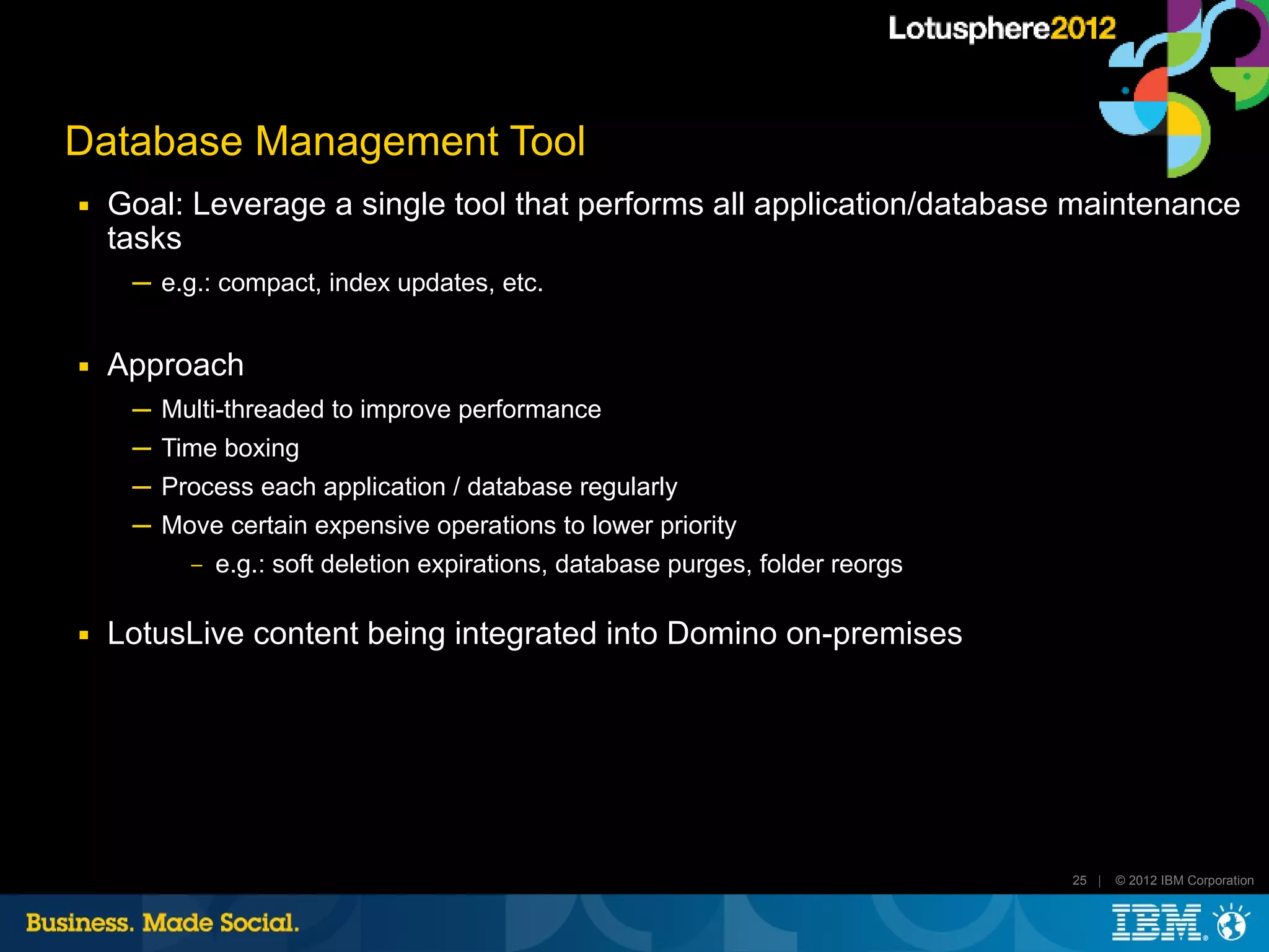 Database Management Tool
■   Goal: Leverage a single tool that performs all application/database maintenance
    tasks
     ─ e.g.: compact, index updates, etc.


■   Approach
     ─ Multi-threaded to improve performance
     ─ Time boxing
     ─ Process each application / database regularly
     ─ Move certain expensive operations to lower priority
          ‒   e.g.: soft deletion expirations, database purges, folder reorgs

■   LotusLive content being integrated into Domino on-premises




                                                                                25 |   © 2012 IBM Corporation
 