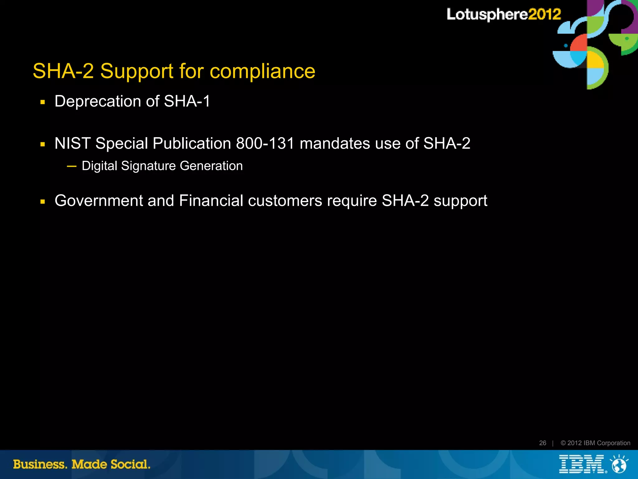 SHA-2 Support for compliance
■   Deprecation of SHA-1

■   NIST Special Publication 800-131 mandates use of SHA-2
     ─ Digital Signature Generation

■   Government and Financial customers require SHA-2 support




                                                               26 |   © 2012 IBM Corporation
 
