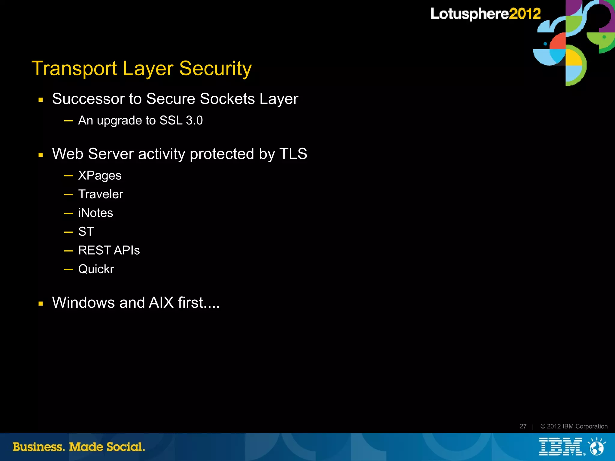 Transport Layer Security
■   Successor to Secure Sockets Layer
     ─ An upgrade to SSL 3.0

■   Web Server activity protected by TLS
     ─ XPages
     ─ Traveler
     ─ iNotes
     ─ ST
     ─ REST APIs
     ─ Quickr

■   Windows and AIX first....




                                           27 |   © 2012 IBM Corporation
 