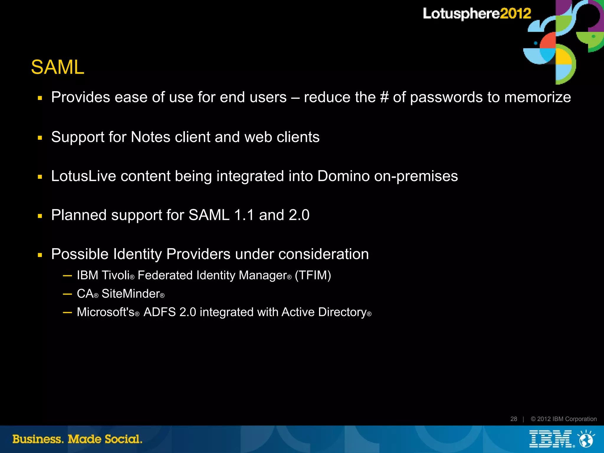 SAML
■   Provides ease of use for end users – reduce the # of passwords to memorize

■   Support for Notes client and web clients

■   LotusLive content being integrated into Domino on-premises

■   Planned support for SAML 1.1 and 2.0

■   Possible Identity Providers under consideration
     ─ IBM Tivoli® Federated Identity Manager® (TFIM)
     ─ CA® SiteMinder®
     ─ Microsoft's® ADFS 2.0 integrated with Active Directory®




                                                                     28 |   © 2012 IBM Corporation
 