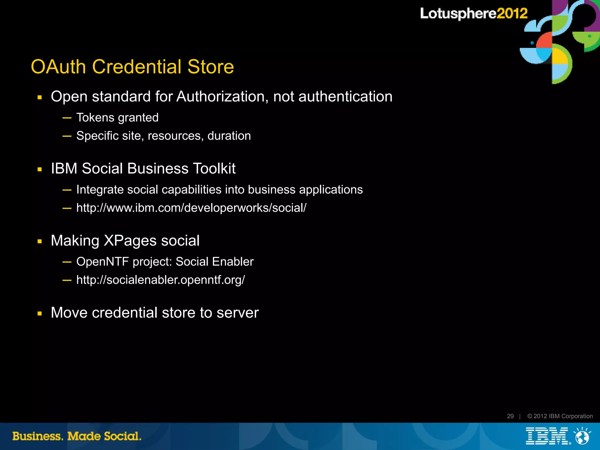 OAuth Credential Store
■   Open standard for Authorization, not authentication
     ─ Tokens granted
     ─ Specific site, resources, duration

■   IBM Social Business Toolkit
     ─ Integrate social capabilities into business applications
     ─ http://www.ibm.com/developerworks/social/

■   Making XPages social
     ─ OpenNTF project: Social Enabler
     ─ http://socialenabler.openntf.org/

■   Move credential store to server




                                                                  29 |   © 2012 IBM Corporation
 