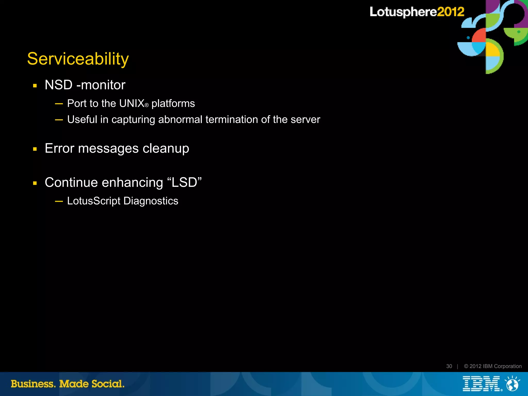 Serviceability
■   NSD -monitor
     ─ Port to the UNIX® platforms
     ─ Useful in capturing abnormal termination of the server

■   Error messages cleanup

■   Continue enhancing “LSD”
     ─ LotusScript Diagnostics




                                                                30 |   © 2012 IBM Corporation
 