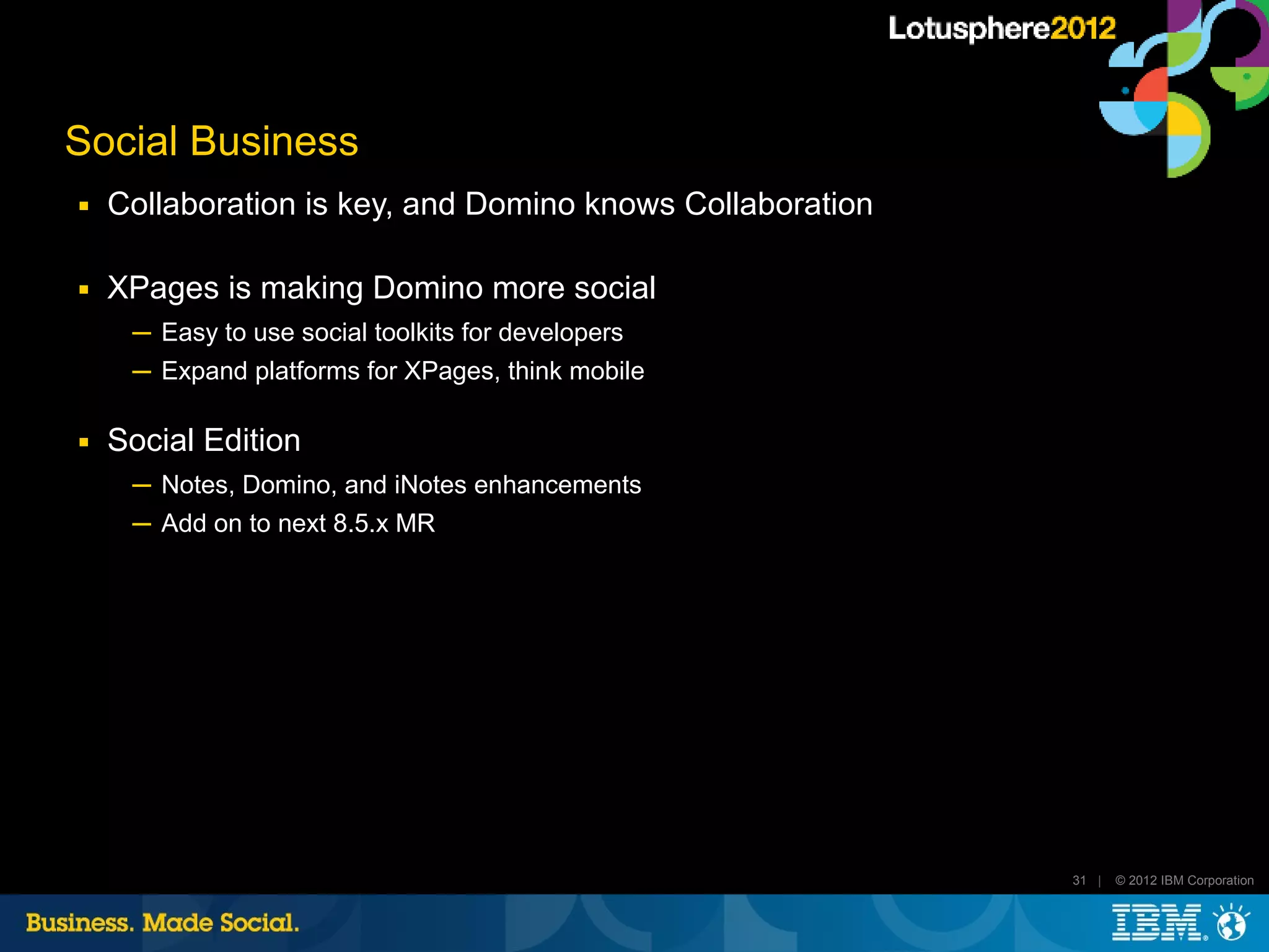 Social Business
■   Collaboration is key, and Domino knows Collaboration

■   XPages is making Domino more social
     ─ Easy to use social toolkits for developers
     ─ Expand platforms for XPages, think mobile

■   Social Edition
     ─ Notes, Domino, and iNotes enhancements
     ─ Add on to next 8.5.x MR




                                                           31 |   © 2012 IBM Corporation
 