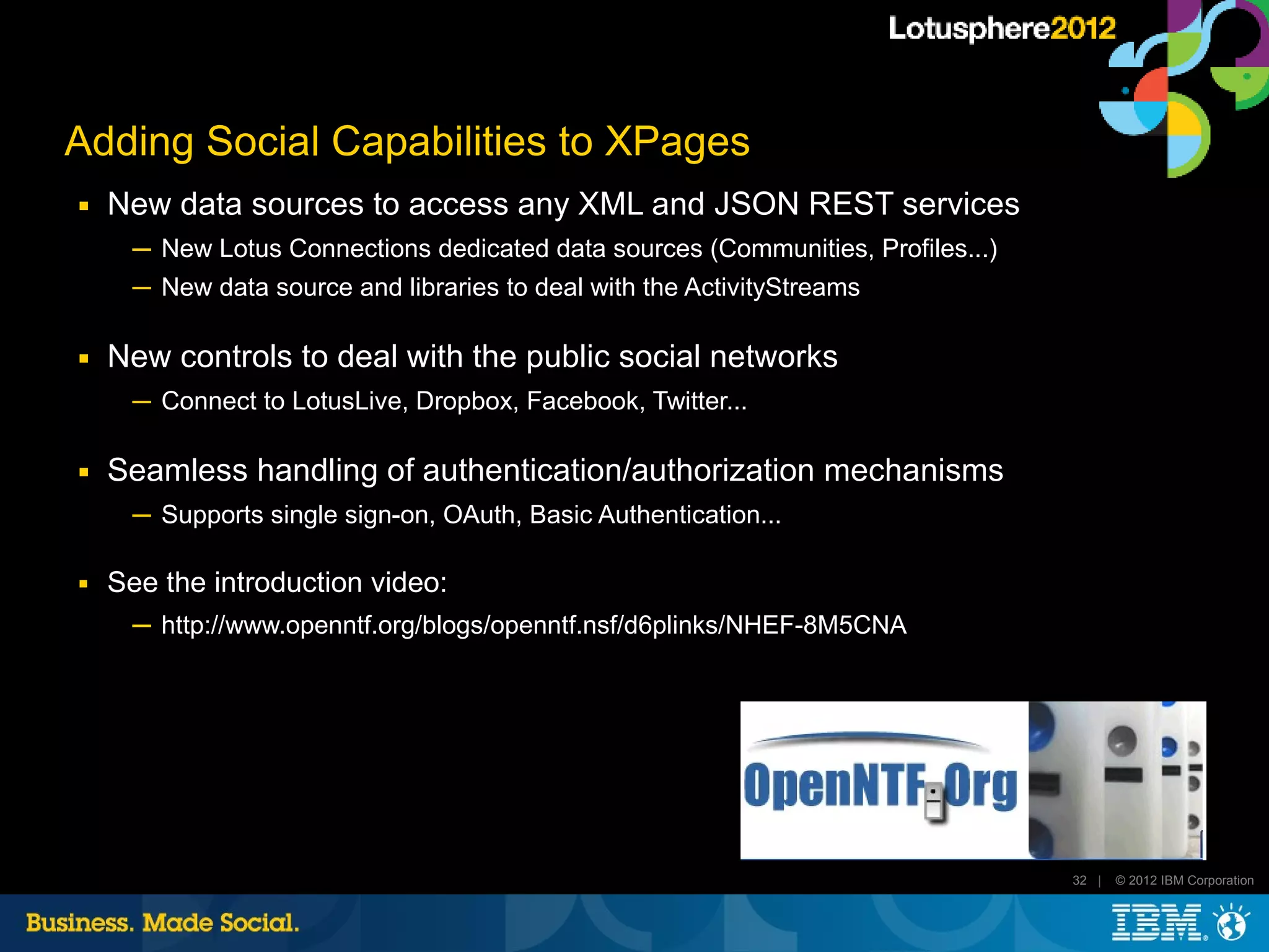 Adding Social Capabilities to XPages
■   New data sources to access any XML and JSON REST services
      ─ New Lotus Connections dedicated data sources (Communities, Profiles...)
      ─ New data source and libraries to deal with the ActivityStreams

■   New controls to deal with the public social networks
      ─ Connect to LotusLive, Dropbox, Facebook, Twitter...

■   Seamless handling of authentication/authorization mechanisms
      ─ Supports single sign-on, OAuth, Basic Authentication...

■   See the introduction video:
      ─ http://www.openntf.org/blogs/openntf.nsf/d6plinks/NHEF-8M5CNA




                                                                                  32 |   © 2012 IBM Corporation
 