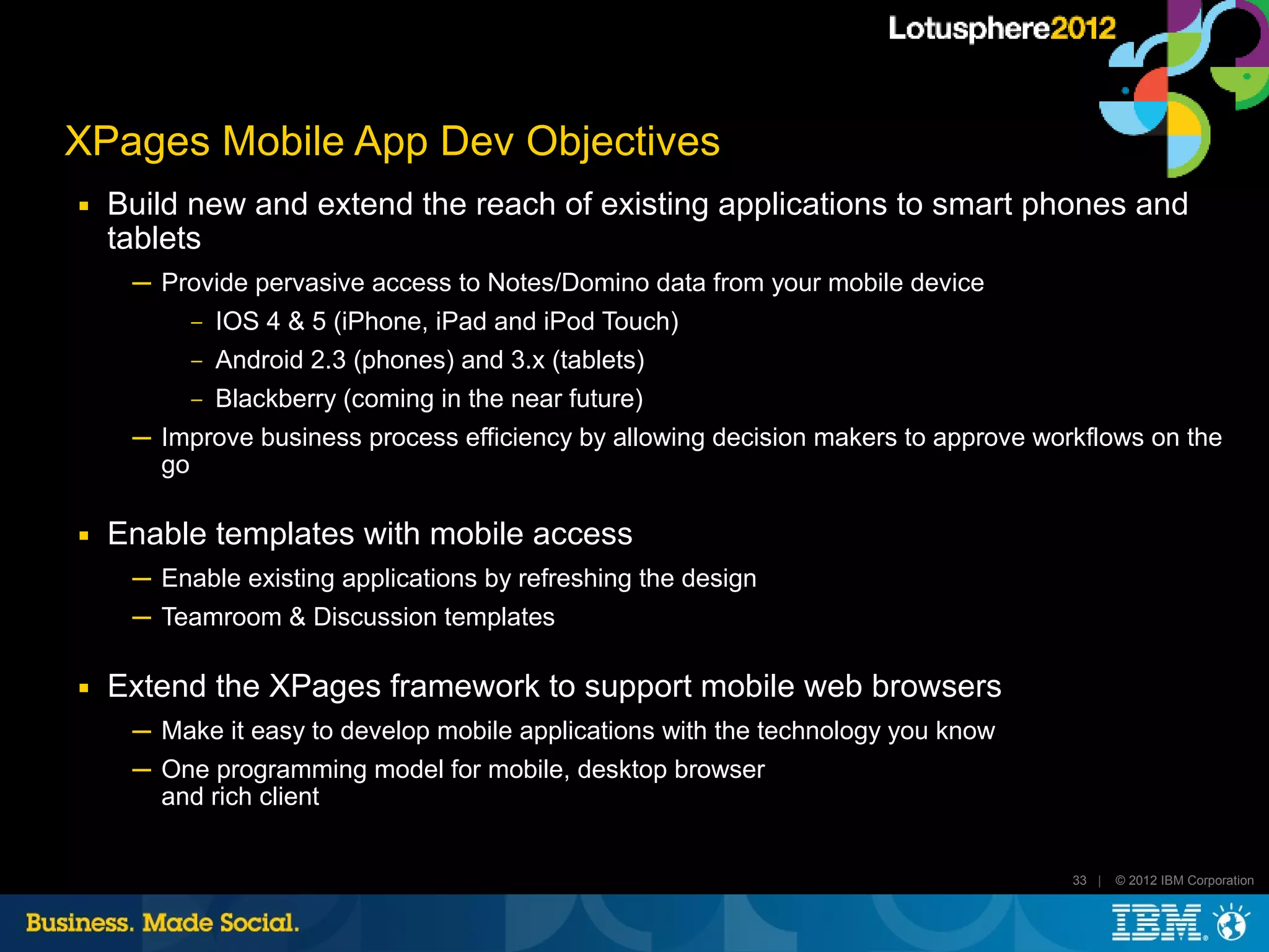 XPages Mobile App Dev Objectives
■   Build new and extend the reach of existing applications to smart phones and
    tablets
     ─ Provide pervasive access to Notes/Domino data from your mobile device
          ‒   IOS 4 & 5 (iPhone, iPad and iPod Touch)
          ‒   Android 2.3 (phones) and 3.x (tablets)
          ‒   Blackberry (coming in the near future)
     ─ Improve business process efficiency by allowing decision makers to approve workflows on the
       go

■   Enable templates with mobile access
     ─ Enable existing applications by refreshing the design
     ─ Teamroom & Discussion templates

■   Extend the XPages framework to support mobile web browsers
     ─ Make it easy to develop mobile applications with the technology you know
     ─ One programming model for mobile, desktop browser
       and rich client


                                                                                     33 |   © 2012 IBM Corporation
 