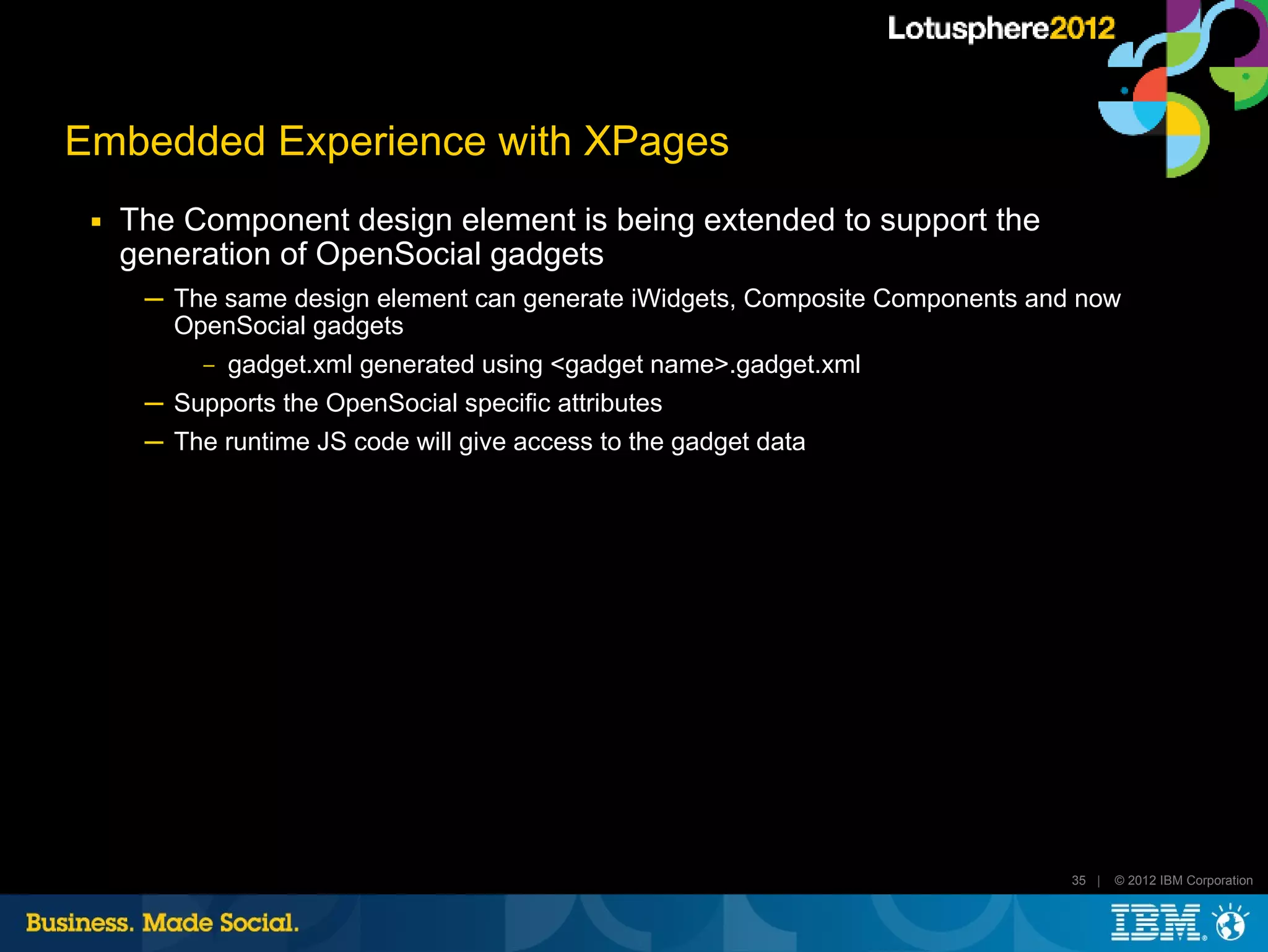 Embedded Experience with XPages
 ■   The Component design element is being extended to support the
     generation of OpenSocial gadgets
      ─ The same design element can generate iWidgets, Composite Components and now
        OpenSocial gadgets
           ‒   gadget.xml generated using <gadget name>.gadget.xml
      ─ Supports the OpenSocial specific attributes
      ─ The runtime JS code will give access to the gadget data




                                                                               35 |   © 2012 IBM Corporation
 