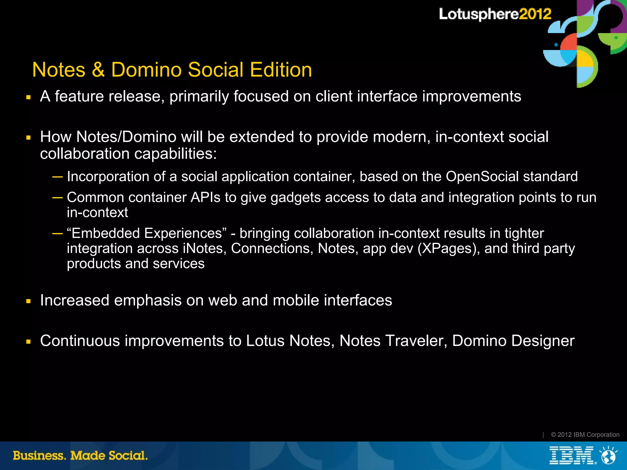Notes & Domino Social Edition
■   A feature release, primarily focused on client interface improvements

■   How Notes/Domino will be extended to provide modern, in-context social
    collaboration capabilities:
      ─ Incorporation of a social application container, based on the OpenSocial standard
      ─ Common container APIs to give gadgets access to data and integration points to run
        in-context
      ─ “Embedded Experiences” - bringing collaboration in-context results in tighter
        integration across iNotes, Connections, Notes, app dev (XPages), and third party
        products and services

■   Increased emphasis on web and mobile interfaces

■   Continuous improvements to Lotus Notes, Notes Traveler, Domino Designer




                                                                                 |   © 2012 IBM Corporation
 