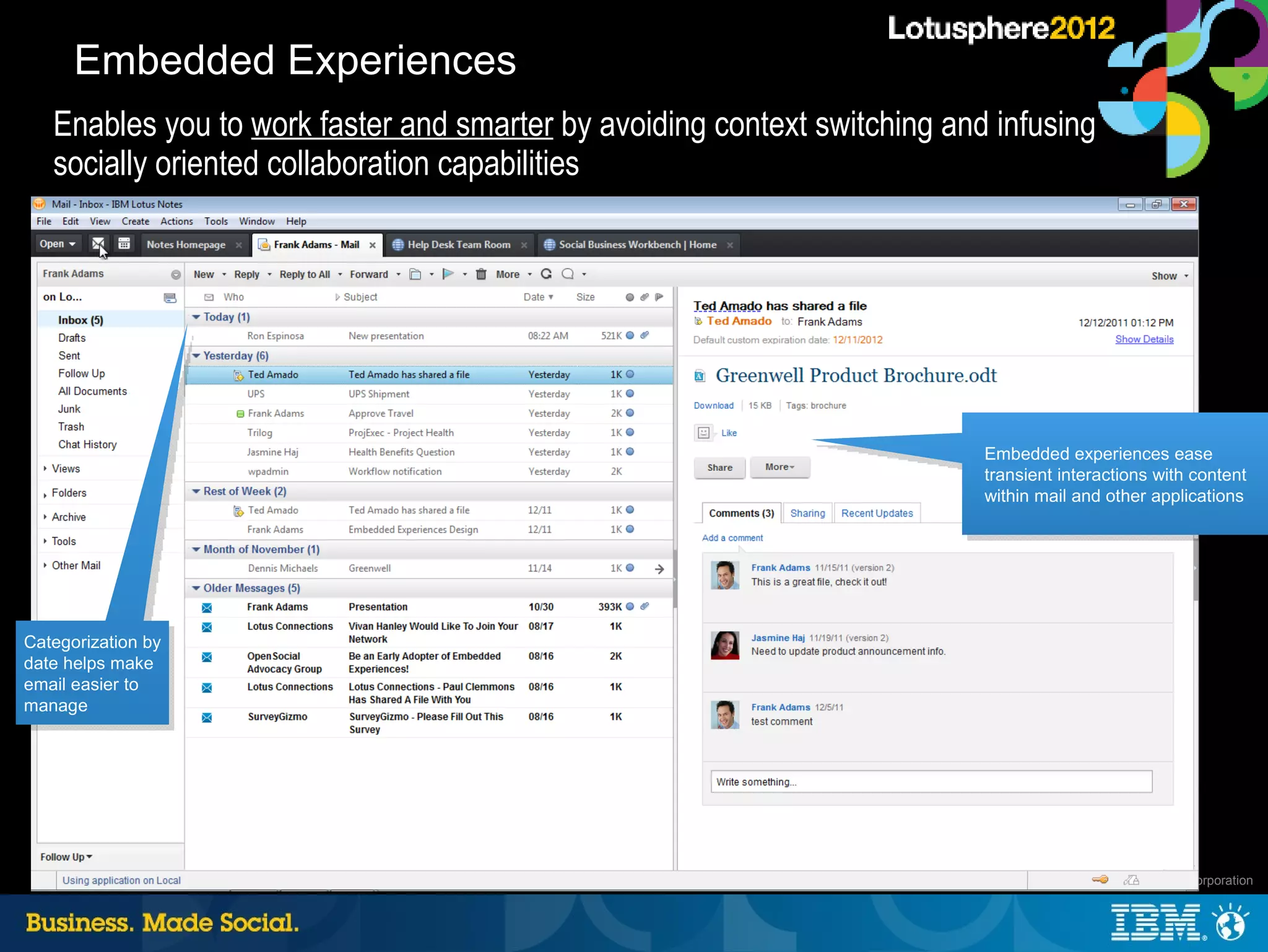 Embedded Experiences
   Enables you to work faster and smarter by avoiding context switching and infusing
   socially oriented collaboration capabilities




                                                                           Embedded experiences ease
                                                                           transient interactions with content
                                                                           within mail and other applications




Categorization by
date helps make
email easier to
manage




                                                                                      37 |   © 2012 IBM Corporation
 