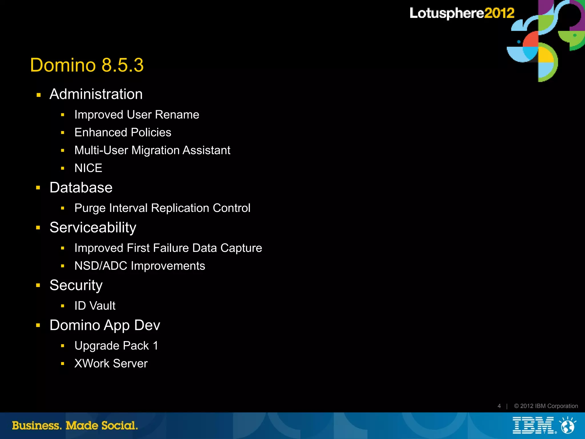 Domino 8.5.3
■   Administration
        Improved User Rename
        Enhanced Policies
        Multi-User Migration Assistant
        NICE
   Database
        Purge Interval Replication Control
   Serviceability
        Improved First Failure Data Capture
        NSD/ADC Improvements
   Security
        ID Vault
   Domino App Dev
        Upgrade Pack 1
        XWork Server


                                               4 |   © 2012 IBM Corporation
 