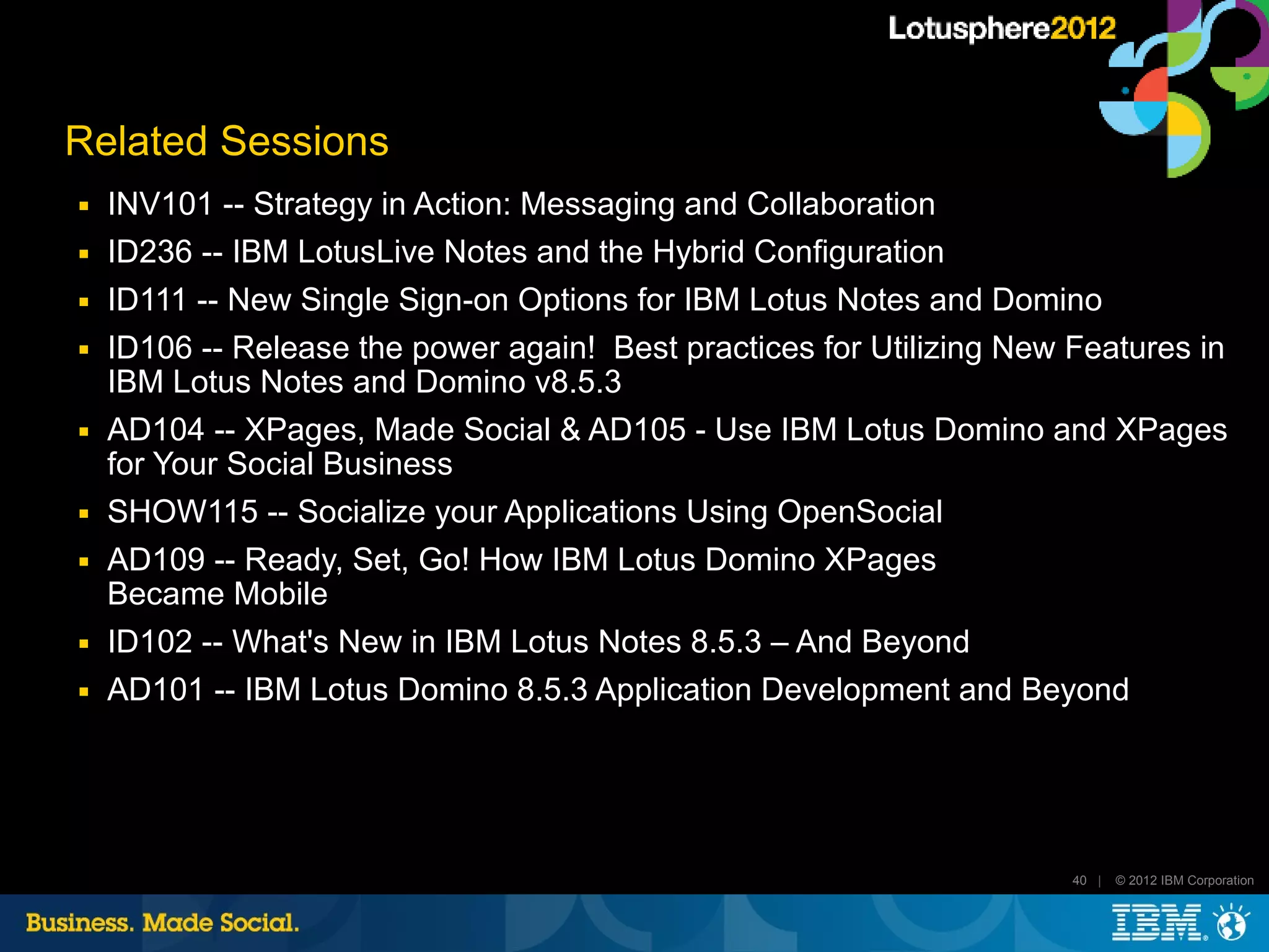 Related Sessions
■   INV101 -- Strategy in Action: Messaging and Collaboration
■   ID236 -- IBM LotusLive Notes and the Hybrid Configuration
■   ID111 -- New Single Sign-on Options for IBM Lotus Notes and Domino
■   ID106 -- Release the power again! Best practices for Utilizing New Features in
    IBM Lotus Notes and Domino v8.5.3
■   AD104 -- XPages, Made Social & AD105 - Use IBM Lotus Domino and XPages
    for Your Social Business
■   SHOW115 -- Socialize your Applications Using OpenSocial
■   AD109 -- Ready, Set, Go! How IBM Lotus Domino XPages
    Became Mobile
■   ID102 -- What's New in IBM Lotus Notes 8.5.3 – And Beyond
■   AD101 -- IBM Lotus Domino 8.5.3 Application Development and Beyond




                                                                       40 |   © 2012 IBM Corporation
 
