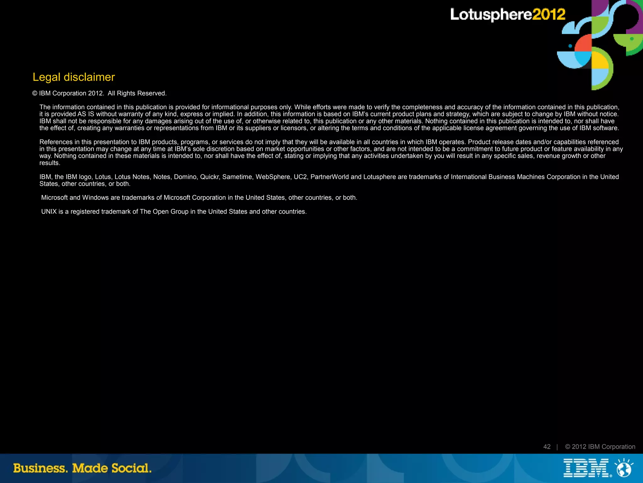 Legal disclaimer
© IBM Corporation 2012. All Rights Reserved.

  The information contained in this publication is provided for informational purposes only. While efforts were made to verify the completeness and accuracy of the information contained in this publication,
  it is provided AS IS without warranty of any kind, express or implied. In addition, this information is based on IBM’s current product plans and strategy, which are subject to change by IBM without notice.
  IBM shall not be responsible for any damages arising out of the use of, or otherwise related to, this publication or any other materials. Nothing contained in this publication is intended to, nor shall have
  the effect of, creating any warranties or representations from IBM or its suppliers or licensors, or altering the terms and conditions of the applicable license agreement governing the use of IBM software.

  References in this presentation to IBM products, programs, or services do not imply that they will be available in all countries in which IBM operates. Product release dates and/or capabilities referenced
  in this presentation may change at any time at IBM’s sole discretion based on market opportunities or other factors, and are not intended to be a commitment to future product or feature availability in any
  way. Nothing contained in these materials is intended to, nor shall have the effect of, stating or implying that any activities undertaken by you will result in any specific sales, revenue growth or other
  results.

  IBM, the IBM logo, Lotus, Lotus Notes, Notes, Domino, Quickr, Sametime, WebSphere, UC2, PartnerWorld and Lotusphere are trademarks of International Business Machines Corporation in the United
  States, other countries, or both.

  Microsoft and Windows are trademarks of Microsoft Corporation in the United States, other countries, or both.

  UNIX is a registered trademark of The Open Group in the United States and other countries.




                                                                                                                                                                                    42 |    © 2012 IBM Corporation
 