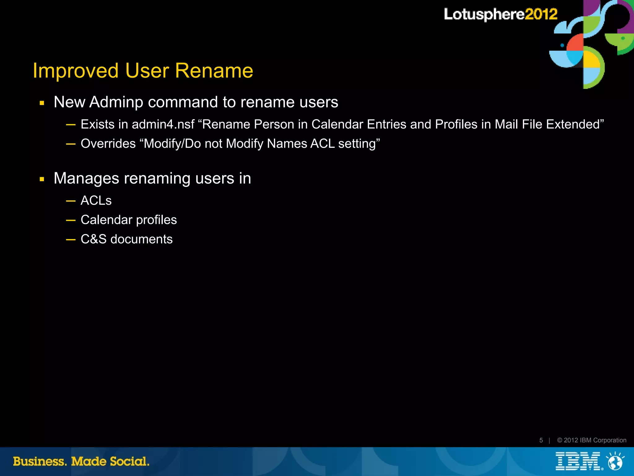Improved User Rename
■   New Adminp command to rename users
     ─ Exists in admin4.nsf “Rename Person in Calendar Entries and Profiles in Mail File Extended”
     ─ Overrides “Modify/Do not Modify Names ACL setting”

■   Manages renaming users in
     ─ ACLs
     ─ Calendar profiles
     ─ C&S documents




                                                                                      5 |   © 2012 IBM Corporation
 