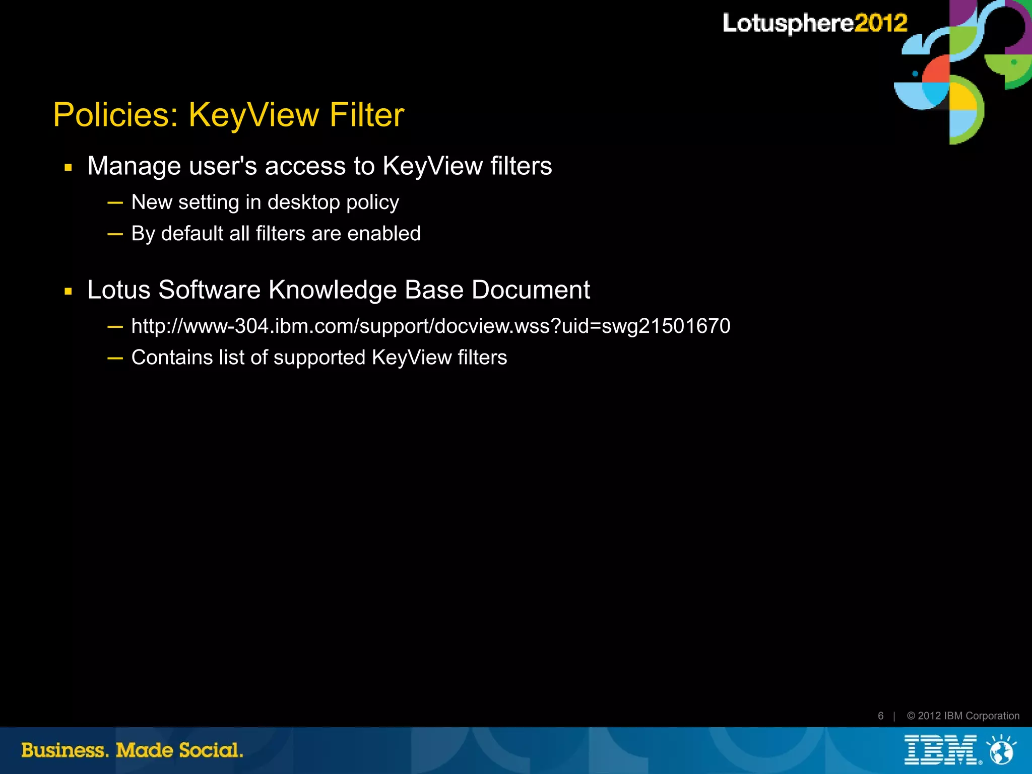 Policies: KeyView Filter
■   Manage user's access to KeyView filters
     ─ New setting in desktop policy
     ─ By default all filters are enabled

■   Lotus Software Knowledge Base Document
     ─ http://www-304.ibm.com/support/docview.wss?uid=swg21501670
     ─ Contains list of supported KeyView filters




                                                                    6 |   © 2012 IBM Corporation
 