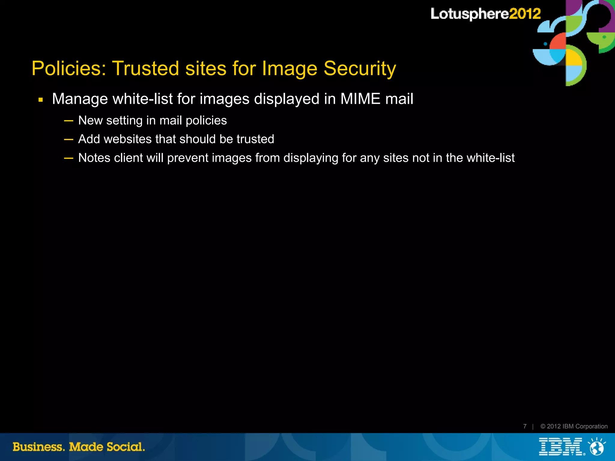 Policies: Trusted sites for Image Security
■   Manage white-list for images displayed in MIME mail
     ─ New setting in mail policies
     ─ Add websites that should be trusted
     ─ Notes client will prevent images from displaying for any sites not in the white-list




                                                                                              7 |   © 2012 IBM Corporation
 