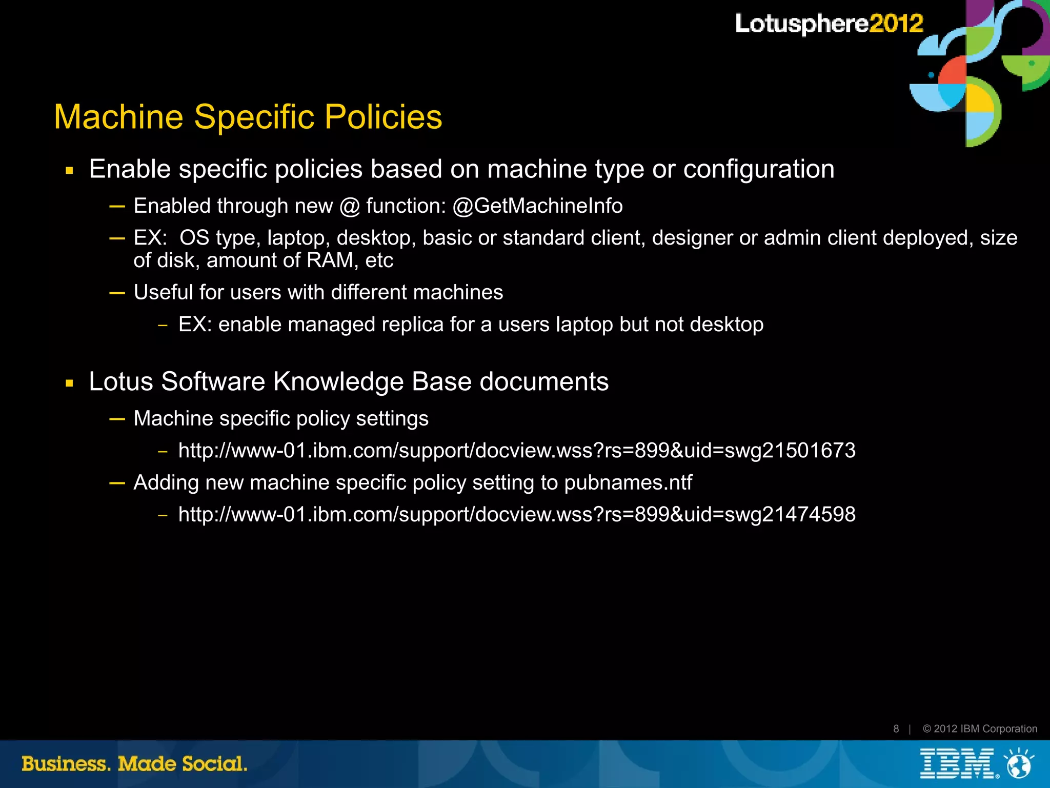 Machine Specific Policies
■   Enable specific policies based on machine type or configuration
     ─ Enabled through new @ function: @GetMachineInfo
     ─ EX: OS type, laptop, desktop, basic or standard client, designer or admin client deployed, size
       of disk, amount of RAM, etc
     ─ Useful for users with different machines
         ‒ EX: enable managed replica for a users laptop but not desktop


■   Lotus Software Knowledge Base documents
     ─ Machine specific policy settings
         ‒ http://www-01.ibm.com/support/docview.wss?rs=899&uid=swg21501673

     ─ Adding new machine specific policy setting to pubnames.ntf
         ‒ http://www-01.ibm.com/support/docview.wss?rs=899&uid=swg21474598




                                                                                        8 |   © 2012 IBM Corporation
 