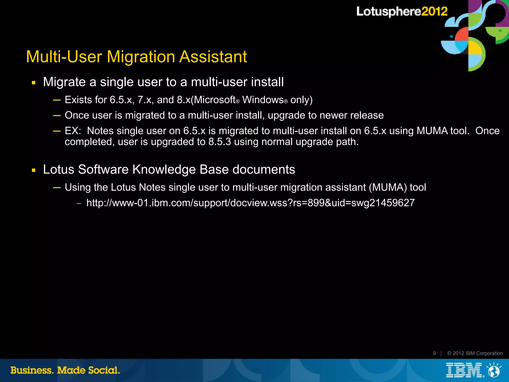 Multi-User Migration Assistant
■   Migrate a single user to a multi-user install
     ─ Exists for 6.5.x, 7.x, and 8.x(Microsoft® Windows® only)
     ─ Once user is migrated to a multi-user install, upgrade to newer release
     ─ EX: Notes single user on 6.5.x is migrated to multi-user install on 6.5.x using MUMA tool. Once
       completed, user is upgraded to 8.5.3 using normal upgrade path.

■   Lotus Software Knowledge Base documents
     ─ Using the Lotus Notes single user to multi-user migration assistant (MUMA) tool
         ‒ http://www-01.ibm.com/support/docview.wss?rs=899&uid=swg21459627




                                                                                         9 |   © 2012 IBM Corporation
 
