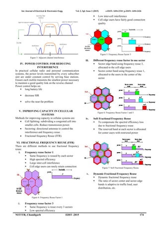 Int. Journal of Electrical & Electronics Engg. Vol. 2, Spl. Issue 1 (2015) e-ISSN: 1694-2310 | p-ISSN: 1694-2426
NITTTR, Chandigarh EDIT -2015 174
Figure 3: Adjacent channel interference
IV. POWER CONTROL FOR REDUCING
INTERFERENCE
In practical cellular radio and personal communication
systems, the power levels transmitted by every subscriber
unit are under constant control by serving base stations.
Ensure each mobile transmits the smallest power necessary
to maintain a good quality link on the reverse channel
Power control helps on:
 long battery life
 decrease SIR
 solve the near-far problem
V. IMPROVING CAPACITY IN CELLULAR
SYSTEMS
Methods for improving capacity in cellular systems are:
 Cell Splitting: subdividing a congested cell into
smaller cells. Reduce transmission power.
 Sectoring: directional antennas to control the
interference and frequency reuse.
 Fractional frequency Reuse (FFR)
VI. FRACTIONAL FREQUENCY REUSE (FFR)
There are different methods to use fractional frequency
reuse:
i. Frequency reuse factor 1
 Same frequency is reused by each sector
 High spectral efficiency
 Large inter-cell interference
 Cell edge users can rarely retain connection
Figure 4: Frequency Reuse Factor 1
ii. Frequency reuse factor 3
 Same frequency is reuse every 3 sectors
 Low spectral efficiency
 Low inter-cell interference
 Cell edge users have fairly good connection
quality
Figure 5: Frequency Reuse Factor 3
iii. Different frequency reuse factor in one sector
 Sector edge band using frequency reuse 3,
allocated to the cell edge users
 Sector center band using frequency reuse 1,
allocated to the users in the center of the
sector
Figure 6: Frequency Reuse Factor 1 and 3
iv. Soft Fractional Frequency Reuse
 To compensate the spectral efficiency loss
due to fractional frequency reuse
 The reserved band at each sector is allocated
for center users with restricted power
Figure 7: Soft Fractional Frequency Reuse
v. Dynamic Fractional Frequency Reuse
 Dynamic fractional frequency reuse
 The ratio of sector center and sector edge
bands is adaptive to traffic load, user
distribution, etc.
desired signal
receiving filter
response
desired signal
interference
interference
signalon adjacentchannelsignalon adjacentchannel
FILTER
 