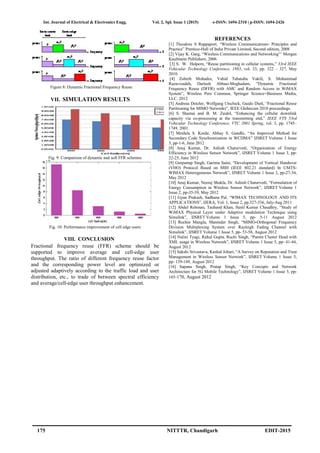 Int. Journal of Electrical & Electronics Engg. Vol. 2, Spl. Issue 1 (2015) e-ISSN: 1694-2310 | p-ISSN: 1694-2426
175 NITTTR, Chandigarh EDIT-2015
Figure 8: Dynamic Fractional Frequency Reuse
VII. SIMULATION RESULTS
Fig. 9: Comparison of dynamic and soft FFR schemes
Fig. 10: Performance improvement of cell edge users
VIII. CONCLUSION
Fractional frequency reuse (FFR) scheme should be
supported to improve average and cell-edge user
throughput. The ratio of different frequency reuse factor
and the corresponding power level are optimized or
adjusted adaptively according to the traffic load and user
distribution, etc., to trade of between spectral efficiency
and average/cell-edge user throughput enhancement.
REFERENCES
[1] Theodore S Rappaport, “Wireless Communications- Principles and
Practice” Prentice-Hall of India Private Limited, Second edition, 2008
[2] Vijay K. Garg, “Wireless Communications and Networking”’ Morgan
Kaufmann Publishers, 2006
[3] S. W. Halpern, “Reuse partitioning in cellular systems,” 33rd IEEE
Vehicular Technology Conference, 1983, vol. 33, pp. 322 – 327, May
2010.
[4] Zohreh Mohades, Vahid Tabataba Vakili, S. Mohammad
Razavizadeh, Dariush Abbasi-Moghadam, “Dynamic Fractional
Frequency Reuse (DFFR) with AMC and Random Access in WiMAX
System”, Wireless Pers Commun, Springer Science+Business Media,
LLC. 2012
[5] Andreas Dotzler, Wolfgang Utschick, Guido Dietl, “Fractional Reuse
Partitioning for MIMO Networks”, IEEE Globecom 2010 proceedings.
[6] S. Shamai and B. M. Zaidel, “Enhancing the cellular downlink
capacity via co-processing at the transmitting end,” IEEE VTS 53rd
Vehicular Technology Conference, VTC 2001 Spring, vol. 3, pp. 1745–
1749, 2001.
[7] Mridula S. Korde, Abhay S. Gandhi, “An Improved Method for
Secondary Code Synchronization in WCDMA” IJSRET Volume 1 Issue
3, pp-1-6, June 2012
[8] Anuj Kumar, Dr. Ashish Chaturvedi, “Organization of Energy
Efficiency in Wireless Sensor Network”, IJSRET Volume 1 Issue 3, pp-
22-25, June 2012
[9] Gurpartap Singh, Garima Saini, “Development of Vertical Handover
(VHO) Protocol Based on MIH (IEEE 802.21 standard) In UMTS-
WIMAX Heterogeneous Network”, IJSRET Volume 1 Issue 2, pp-27-34,
May 2012
[10] Anuj Kumar, Neeraj Shukla, Dr. Ashish Chaturvedi, “Formulation of
Energy Consumption in Wireless Sensor Network”, IJSRET Volume 1
Issue 2, pp-35-39, May 2012
[11] Gyan Prakash, Sadhana Pal, “WIMAX TECHNOLOGY AND ITS
APPLICATIONS”, IJERA, Vol. 1, Issue 2, pp.327-336, July-Aug 2011
[12] Abdul Rehman, Tauheed Khan, Sunil Kumar Chaudhry, “Study of
WiMAX Physical Layer under Adaptive modulation Technique using
Simulink”, IJSRET Volume 1 Issue 5, pp- 5-11 August 2012
[13] Ruchin Mangla, Maninder Singh, “MIMO-Orthogonal Frequency
Division Multiplexing System over Rayleigh Fading Channel with
Simulink”, IJSRET Volume 1 Issue 5, pp- 53-58, August 2012
[14] Nalini Tyagi, Rahul Gupta, Ruchi Singh, “Parent Cluster Head with
XML usage in Wireless Network”, IJSRET Volume 1 Issue 5, pp- 41-44,
August 2012
[15] Sakshi Srivastava, Kushal Johari, “A Survey on Reputation and Trust
Management in Wireless Sensor Network”, IJSRET Volume 1 Issue 5,
pp- 139-149, August 2012
[16] Sapana Singh, Pratap Singh, “Key Concepts and Network
Architecture for 5G Mobile Technology”, IJSRET Volume 1 Issue 5, pp-
165-170, August 2012
 