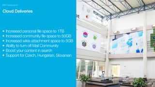 IBM Connections
Cloud Deliveries
• Increased personal file space to 1TB
• Increased community file space to 50GB
• Increased wikis attachment space to 5GB
• Ability to turn off Mail Community
• Boost your content in search
• Support for Czech, Hungarian, Slovanian
 
