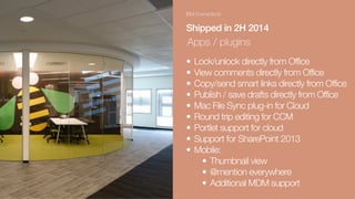 IBM Connections
Shipped in 2H 2014
Apps / plugins
• Lock/unlock directly from Office
• View comments directly from Office
• Copy/send smart links directly from Office
• Publish / save drafts directly from Office
• Mac File Sync plug-in for Cloud
• Round trip editing for CCM
• Portlet support for cloud
• Support for SharePoint 2013
• Mobile:
• Thumbnail view
• @mention everywhere
• Additional MDM support
 