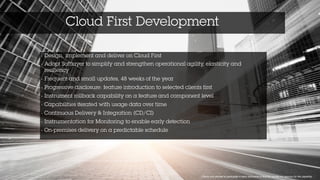 Cloud First Development
1 Clients who elected to participate in early disclosure of feature, usually our sponsor for the capability
• Design, implement and deliver on Cloud First 	
  
• Adopt Softlayer to simplify and strengthen operational agility, elasticity and
resiliency 	
  
• Frequent and small updates, 48 weeks of the year 	
  
• Progressive disclosure: feature introduction to selected clients first 	
  
• Instrument rollback capability on a feature and component level 	
  
• Capabilities iterated with usage data over time	
  
• Continuous Delivery & Integration (CD/CI)	
  
• Instrumentation for Monitoring to enable early detection	
  
• On-premises delivery on a predictable schedule
 