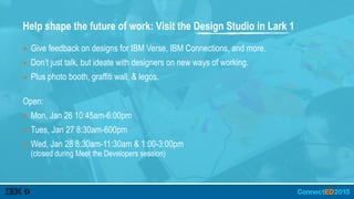 Help shape the future of work: Visit the Design Studio in Lark 1
▪ Give feedback on designs for IBM Verse, IBM Connections, and more.
▪ Don’t just talk, but ideate with designers on new ways of working.
▪ Plus photo booth, graffiti wall, & legos.
Open:
▪ Mon, Jan 26 10:45am-6:00pm
▪ Tues, Jan 27 8:30am-600pm
▪ Wed, Jan 28 8:30am-11:30am & 1:00-3:00pm  
(closed during Meet the Developers session)
 