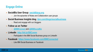 Engage Online
▪ SocialBiz User Group socialbizug.org
– Join the epicenter of Notes and Collaboration user groups
▪ Social Business Insights blog ibm.com/blogs/socialbusiness
– Read and engage with our bloggers
▪ Follow us on Twitter
– @IBMConnect and @IBMSocialBiz
▪ LinkedIn http://bit.ly/SBComm
– Participate in the IBM Social Business group on LinkedIn
▪ Facebook https://www.facebook.com/IBMConnected
– Like IBM Social Business on Facebook
 