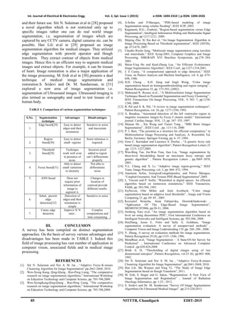 Int. Journal of Electrical & Electronics Engg. Vol. 2, Spl. Issue 1 (2015) e-ISSN: 1694-2310 | p-ISSN: 1694-2426
85 NITTTR, Chandigarh EDIT-2015
and their future use. Siti N. Sulaiman et.al in [28] proposed
a novel algorithm which is not restricted only up to
specific images rather one can do real world image
segmentation, i.e. segmentation of images which are
captured by any CCTV camera, digital cameras etc. can be
possible. Han Lili et.al in [29] proposed an image
segmentation algorithm for medical images. They utilized
edge segmentation with prewitt operator and Hough
transform. They extract contour of objects from medical
images. Hence this is an efficient way to segment medical
images and extract objects. For example, it can be tissues
of heart. Image restoration is also a major application of
the image processing. M. Erdt et.al in [30] presents a dual
technique of medical image segmentation and
restoration.S. Sridevi and Dr. M. Sundaresan, in [31]
explored a new area of image segmentation i.e.
segmentation of Ultrasound images. Ultrasound imaging is
also termed as sonography and used to test tissues of a
human body.
TABLE I: Comparison of various segmentation techniques
S.No. Segmentation
technique
Advantages Disadvantages
1.
Edge based[29] Easy to detect
edges and their
orientation
Sensitive to noise
and inaccurate
2.
Region
based[30]
Easy to detect
small regions
Some tolerance is
required.
3.
Threshold
based[28]
Technique
work well even
in presence of
noise.
Incorrect pixel
added to region
can’t differentiate
properly
4. Fuzzy based[31]
Able to detect
small variations
in intensity
Not able to
differentiate
noise
5. ANN based Does not
require prior
information of
image to
segment it.
Changes in
location of
centroid provide
different results.
6.
Sobel, prewitt
edge
detection[32]
Detection of
edges and their
orientation is
simple
Sensitive to noise
7.
Canny edge
detection
Improve S/ N
ratio ,
Complex
computations and
time consuming
III. CONCLUSION
A survey has been compiled on distinct segmentation
approaches. On the basis of survey various advantages and
disadvantages has been made in TABLE I. Indeed this
field of image processing has vast number of application in
computer vision, associated fields and in medical image
processing.
REFERENCES
[1]. Siti N. Sulaiman and Nor A. M. Isa , “Adaptive Fuzzy-K-means
Clustering Algorithm for Image Segmentation”,pp.2661-2668, 2010.
[2]. Wen-Xiong Kang, Qing-Qiang , Run-Peng Liang, “The comparative
research on image segmentation algorithms,” International Workshop
on Education Technology and Computer Science, pp. 703-708,2009.
[3]. Wen-XiongKang,Qing-Qiang , Run-Peng Liang, “The comparative
research on image segmentation algorithms,” International Workshop
on Education Technology and Computer Science, pp. 703-708,2009.
[4]. A.Sofou and P.Maragos, “PDE-based modeling of image
Segmentation using volume flooding”, IEEE ICIP, 2003.
[5]. Kaganami, H.G., Zoubeiji, “Region-based segmentation versus Edge
Segmentation”, Intelligent Information Hiding and Multimedia Signal
Processing, pp 1217-1221, 2009.
[6]. Shiping Zhu, Xi Xia &et al, “An Image Segmentation Algorithm in
Image Processing Based on Threshold segmentation”, IEEE (SITIS),
pp. 673-678, 2007.
[7]. Claudio Rosito Jung, “Multiscale image segmentation using wavelets
and watersheds,” IEEE Symp.2003, Computer Graphics and Image
Processing, SIBGRAPI XVI Brazilian Symposium, pp.278–284,
2003.
[8]. Shinn-Ying Ho and Kual-Zheng Lee, “An Efficient Evolutionary
Image Segmentation Algorithm”, IEEE Conf., pp.1327-1334,2001.
[9]. J. E Canny, “A computational approach to edge detection,” IEEE
Trans. on Pattern Analysis and Machine Intelligence, vol. 8, pp. 679-
698, 1986.
[10]. H.D. Cheng , X.H. Jiang and Jingli Wang, “Color image
segmentation based on homogramthresholding and region merging” ,
Pattern Recognition 35, pp. 373-393, (2002) .
[11]. Mahmoud R. Rezaee et.al , “A Multiresolution Image Segmentation
Technique Based on Pyramidal Segmentation and Fuzzy Clustering” ,
IEEE Transactions On Image Processing, VOL. 9, NO. 7, pp.1238-
1248, 2000.
[12]. R. Pal and S. K. Pal, “A review in image segmentation techniques”,
Pattern Recognition, vol. 26, pp. 1277-1294, 1993.
[13]. A. Boudraa, “Automated detection of the left ventricular region in
magnetic resonance images by Fuzzy C-means model,” International
journal. Cardiac Image. VOL. 13, pp. 347–355, 1997.
[14]. Shijuan He , Xia Wang and Yamei Yang , “MRI Brain Images
Segmentation” , IEEE Conf. , pp. 113-116, 2000
[15]. P. J. Burt, “The pyramid as a structure for efficient computation,” in
Multiresolution Image Processing and Analysis, A. Rosenfeld, Ed,
Berlin, Germany: Springer-Verslag, pp. 6–35 ,1984 .
[16]. Gour C. Karmakar and Laurence S. Dooley , “A generic fuzzy rule
based image segmentation algorithm”, Pattern Recognition Letters 23
,pp. 1215–1227,2003.
[17]. Wen-Bing Tao, Jin-Wen Tian, Jian Liu, “Image segmentation by
three-level thresholding based on maximum fuzzy entropy and
genetic algorithm” , Pattern Recognition Letters , pp.3069–3078,
2003 .
[18]. Y.L. Chang and X. Li, “Adaptive image region-growing,” IEEE
Trans. Image Processing, vol. 3, pp. 868–872, 1994.
[19]. Anastasia Sofou, GeorgiosEvangelopoulos, and Petros Maragos,
“Coupled Geometric And Texture PDE-Based Segmentation”,2005.
[20]. L. Vincent and P. Soille, “Watershed in digital spaces: An efficient
algorithm based on immersion simulations,” IEEE Transaction,
PAMI, pp. 583-598, 1991.
[21]. EtyNavon, Ofer Miller and Amir Averbuch, “Color image
segmentation based on adaptive local thresholds” , Image and Vision
Computing 23 ,pp. 69–85 , 2005 .
[22]. Krzysztof Strzecha, Anna Fabijan'ska, DominikSankowski ,
“Application Of The Edge-Based Image Segmentation”,
MEMSTECH'2006, pp.28-31, 2006.
[23]. Jinsheng Xiao et.al, “An image segmentation algorithm based on
level set using discontinue PDE”, First International Conference on
Intelligent Networks and Intelligent Systems, pp. 503-506, 2008.
[24]. HuiZhang, Jason E. Fritts and Sally A. Goldman, “Image
segmentation evaluation: A survey of unsupervised methods” ,
Computer Vision and Image Understanding 110 ,pp. 260–280 , 2008 .
[25]. Y. Zhang, A survey on evaluation methods for image segmentation,
Pattern Recognition 29 (8) ,pp.1335–1346, 1996.
[26]. ShitalRaut et.al, “Image Segmentation – A State-Of-Art Survey for
Prediction” , International Conference on Advanced Computer
Control , pp.420-424,2008
[27]. Brink A. D, “Thresholding of digital images using of two
dimensional entropies” ,Pattern Recognition, vol.25 (8), pp.803–808,
1992.
[28]. Siti N. Sulaiman and Nor A. M. Isa , “Adaptive Fuzzy-K-means
Clustering Algorithm for Image Segmentation”, pp.2661-2668, 2010.
[29]. Han Lili, Ma Wanjun and Ning Yi, “The Study of Image Edge
Segmentation based on Hough Transform”, 2011.
[30]. M. Erdt, S. Steger and G. Sakas, “Regmentation: A New View of
Image Segmentation and Registration” , Journal of Radiation
Oncology Informatics, pp. 1-23 , 2012. .
[31]. S. Sridevi and Dr. M. Sundaresan “Survey Of Image Segmentation
Algorithms On Ultrasound Medical Images” ,pp.215-220,2013.
 