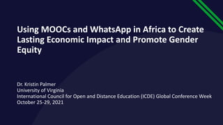 Using MOOCs and WhatsApp in Africa to Create
Lasting Economic Impact and Promote Gender
Equity
Dr. Kristin Palmer
University of Virginia
International Council for Open and Distance Education (ICDE) Global Conference Week
October 25-29, 2021
 