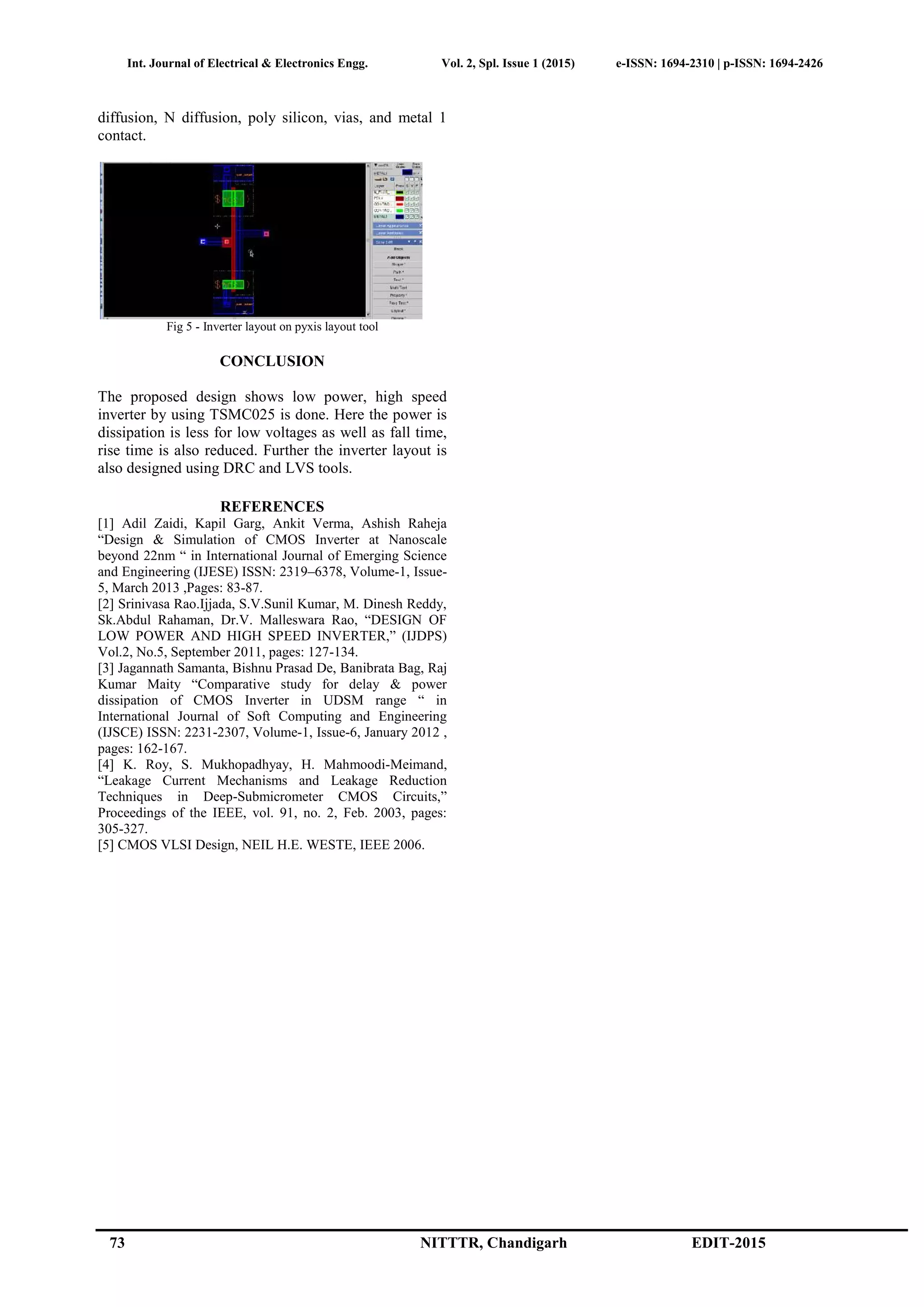 Int. Journal of Electrical & Electronics Engg. Vol. 2, Spl. Issue 1 (2015) e-ISSN: 1694-2310 | p-ISSN: 1694-2426
73 NITTTR, Chandigarh EDIT-2015
diffusion, N diffusion, poly silicon, vias, and metal 1
contact.
Fig 5 - Inverter layout on pyxis layout tool
CONCLUSION
The proposed design shows low power, high speed
inverter by using TSMC025 is done. Here the power is
dissipation is less for low voltages as well as fall time,
rise time is also reduced. Further the inverter layout is
also designed using DRC and LVS tools.
REFERENCES
[1] Adil Zaidi, Kapil Garg, Ankit Verma, Ashish Raheja
“Design & Simulation of CMOS Inverter at Nanoscale
beyond 22nm “ in International Journal of Emerging Science
and Engineering (IJESE) ISSN: 2319–6378, Volume-1, Issue-
5, March 2013 ,Pages: 83-87.
[2] Srinivasa Rao.Ijjada, S.V.Sunil Kumar, M. Dinesh Reddy,
Sk.Abdul Rahaman, Dr.V. Malleswara Rao, “DESIGN OF
LOW POWER AND HIGH SPEED INVERTER,” (IJDPS)
Vol.2, No.5, September 2011, pages: 127-134.
[3] Jagannath Samanta, Bishnu Prasad De, Banibrata Bag, Raj
Kumar Maity “Comparative study for delay & power
dissipation of CMOS Inverter in UDSM range “ in
International Journal of Soft Computing and Engineering
(IJSCE) ISSN: 2231-2307, Volume-1, Issue-6, January 2012 ,
pages: 162-167.
[4] K. Roy, S. Mukhopadhyay, H. Mahmoodi-Meimand,
“Leakage Current Mechanisms and Leakage Reduction
Techniques in Deep-Submicrometer CMOS Circuits,”
Proceedings of the IEEE, vol. 91, no. 2, Feb. 2003, pages:
305-327.
[5] CMOS VLSI Design, NEIL H.E. WESTE, IEEE 2006.
 