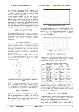 Int. Journal of Electrical & Electronics Engg. Vol. 2, Spl. Issue 1 (2015) e-ISSN: 1694-2310 | p-ISSN: 1694-2426
NITTTR, Chandigarh EDIT -2015 72
for “Inverter” is generated. Now it will create a new
cell view called “Inverter1”, here it will instantiate
“Inverter” symbol. This circuit is verified by doing
various simulations using ELDO.
In the process EZviewer will show the waveform
window options, waveform calculator, etc... The Pyxis
Layout Editor is based on concentrating the design an
“Inverter” through automatic layout generation, with
completing the other layouts, generating steps, GDSII
file. After that, by taking GDSII file as reference it will
run DRC, LVS checksum the layout, Extract parasitic
and back-annotate them to the simulation environment.
SCHEMATIC OF INVERTER
In this paper, Schematics of inverter are drawn and the
simulations are performed by ELdo simulator in pyxis
Schematic. Eldo provides the most advanced simulation
technology and provides extensive simulation
capabilities.
Fig 2- Schematic view of inverter
Its advanced various analysis can be performed like DC
analysis, transient analysis, DC mismatch, sensitivity,
aging analysis, optimization of parameters, distributed
computing, multi-threading, RC reduction, pole-zero,
Monte-Carlo analysis, distributed computing, S-
parameters, S-domain and Z-domain transfer functions
can be obtained.
Here a 4 pin P-MOS and N- MOS Transistor are used
in pyxis schematic as shown in fig 2. Here VDD is
attached to the P-MOS inverter and ground is attached
to N-MOS inverter.
Fig 3- schematic view of inverter symbol with a pulse input and a DC
source
In fig 3 a symbol is generated of CMOS inverter and a
pulse is applied to the input port of inverter. Pulse is of
3 V and period of pulse is 50ns is set. Similarly a DC
voltage of 1.1 to 3 V is applied to the VDD of inverter.
SIMULATION RESULT
Here are the simulation results of the inverter. Fig 4 is
the DC simulation result of inverter. V(a) shows the
graph of the input to the inverter is starting from zero to
the final value of 3V, and V(y) Shows in below figure
that output is inverted from 3 V to 0V.
Fig 4- DC Simulation result of inverter
Another simulation result is for the transient response of the
inverter both for the input and the output of the inverter as
shown in fig 5. Here it is observed that output of the inverter
is inverted. Here V(y) is the output of the inverter and V (a)
is the input to the inverter.
Fig 5- Simulated output of the inverter
PRACTICAL OBSERVATIONS
Calculation of power dissipation, delay, fall time, rise time
is observed for the Simulation results under 27 degrees
temperature as mentioned in table 1 given below.
Table 1- Various parameters using different VDD
VDD POWER
DISSIPA
TION
DELAY FALL
TIME
RISE
TIME
3V 13.9997P
ATTS
21.165ns 133.36
ps
239.54
ps
1.5V 2.1273P
WATTS
21.310
ns
87.683
ps
181.57
ps
1.3 V 2.8832P
WATTS
21.381
ns
81.790
ps
127.82
ps
1.1 V 2.1273P
WATTS
21.447
ns
63.853
ps
97.420
ps
From the table 1 it is observed that power dissipation of
inverter is reduced as VDD is reduced from 3V to 1.1 V.
Delay is also calculated for various applied voltages. The
fall time and Rise time of output waveform is also reduced
for the when VDD is decreased.
PYXIS LAYOUT FOR INVERTER
The same design of inverter is being implemented on pyxis
layout in mentor graphics as shown if figure 5. Layout is the
fabrication mask of the design for IC manufacturing.
For the low power and high speed inverter design, Layout is
drawn using these following layers - Nwell layer, P
 