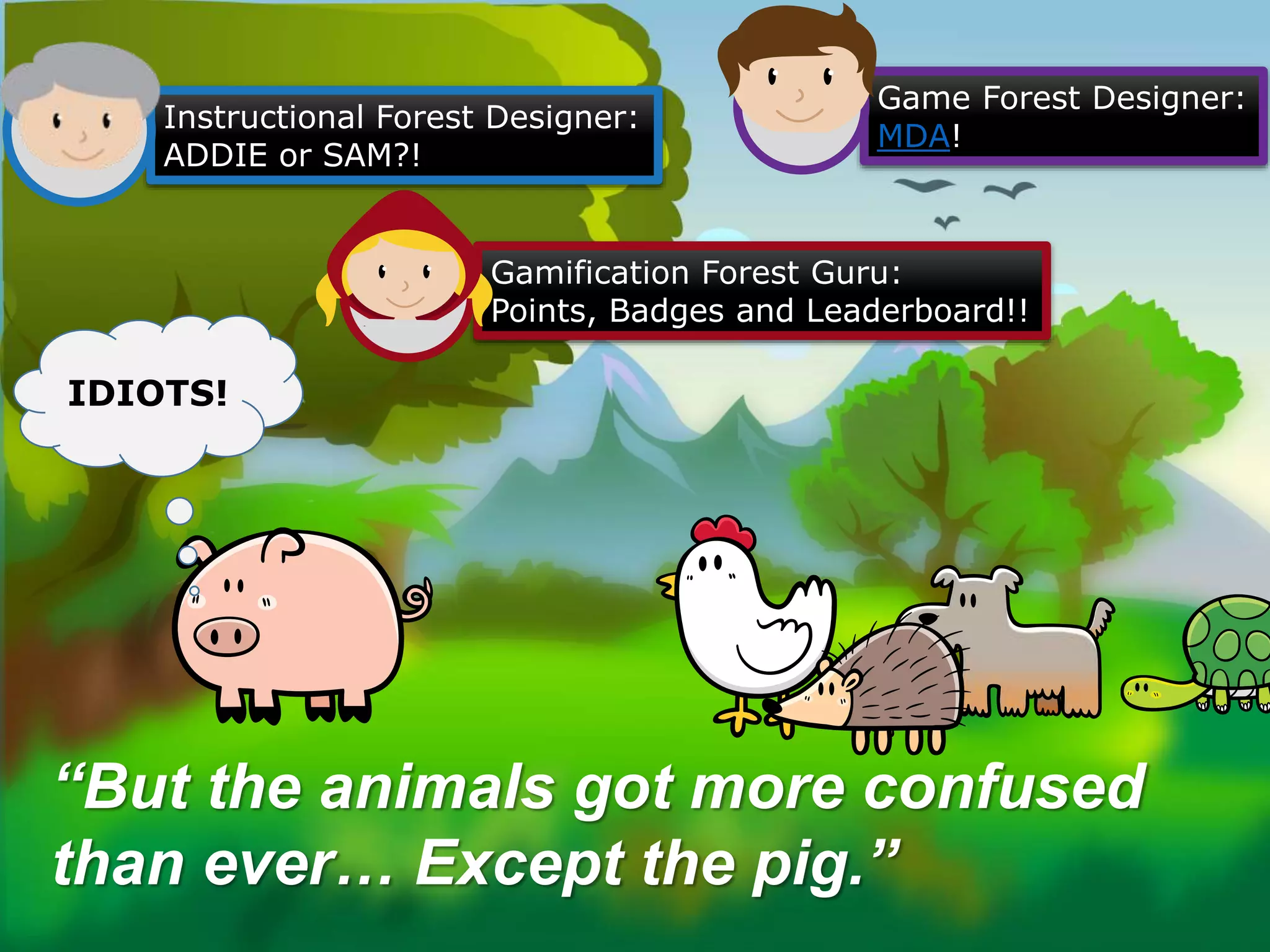 “But the animals got more confused
than ever… Except the pig.”
Instructional Forest Designer:
ADDIE or SAM?!
Gamification Forest Guru:
Points, Badges and Leaderboard!!
Game Forest Designer:
MDA!
IDIOTS!
 