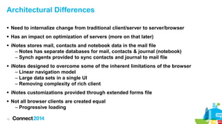 Architectural Differences
 Need to internalize change from traditional client/server to server/browser
 Has an impact on optimization of servers (more on that later)
 iNotes stores mail, contacts and notebook data in the mail file
– Notes has separate databases for mail, contacts & journal (notebook)
– Synch agents provided to sync contacts and journal to mail file
 iNotes designed to overcome some of the inherent limitations of the browser
– Linear navigation model
– Large data sets in a single UI
– Removing complexity of rich client
 iNotes customizations provided through extended forms file
 Not all browser clients are created equal
– Progressive loading
12

 