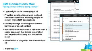 IBM Connections Mail

“Being in mail without being in mail”
 Lightweight social messaging tool
 Provides simple, elegant web mail and
calendar experience allowing people to
remain within IBM Connections
 Quickly manage incoming mail without
leaving your social context
 Make informed decisions in real-time with a
social approach that brings information
and expertise into easy and immediate
reach
 Delivered as a plug-in to IBM Connections
4.0
20

 