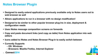 Notes Browser Plugin
 Designed to easily extend applications previously available only to Notes users out to
web browser as well
 Allows applications to run in a browser with no design modification!

 Designed to be similar to other popular browser plug-ins in size, deployment &
configuration needs
 Uses iNotes message composition screens on forwards
 Copy and paste document links (and copy as table) from Notes application into web
editors
 Icons added to iNotes and Notes Browser Plug-in to easily switch between
 Currently Supports
– OS: Windows
– Browsers: Mozilla Firefox, Internet Explorer
25

 