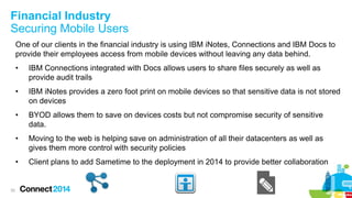 Financial Industry
Securing Mobile Users
One of our clients in the financial industry is using IBM iNotes, Connections and IBM Docs to
provide their employees access from mobile devices without leaving any data behind.
•
•

IBM iNotes provides a zero foot print on mobile devices so that sensitive data is not stored
on devices

•

BYOD allows them to save on devices costs but not compromise security of sensitive
data.

•

Moving to the web is helping save on administration of all their datacenters as well as
gives them more control with security policies

•

33

IBM Connections integrated with Docs allows users to share files securely as well as
provide audit trails

Client plans to add Sametime to the deployment in 2014 to provide better collaboration

 