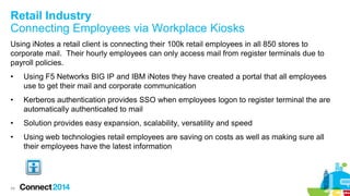 Retail Industry
Connecting Employees via Workplace Kiosks
Using iNotes a retail client is connecting their 100k retail employees in all 850 stores to
corporate mail. Their hourly employees can only access mail from register terminals due to
payroll policies.
•

Using F5 Networks BIG IP and IBM iNotes they have created a portal that all employees
use to get their mail and corporate communication

•

Kerberos authentication provides SSO when employees logon to register terminal the are
automatically authenticated to mail

•

Solution provides easy expansion, scalability, versatility and speed

•

Using web technologies retail employees are saving on costs as well as making sure all
their employees have the latest information

34

 