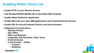 Enabling iNotes Check List
 Enable HTTP on your Domino Servers
 Use Standard Mail85 (Mail85.ntf) or later Notes Mail Template
 Enable iNotes Redirector Application
 Enable SSO with your other IBM Applications and Clustered Domino Servers
 Enable SSL for security between Domino and client browsers
 Deployment Considerations
– Reverse Proxies
– SSL VPN's
– Web Load Balancer
– Integration with Sametime / Files / Docs
– External Access
– Local Content → iNotes
• Contacts
• Notebook
39

 