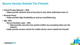 Secure Access Outside The Firewall
 Virtual Private Network – VPN
– Helps provide network level of security to only allow authorized users in.
 Reverse Proxy
– Helps provide High Availability as well as Load Balancing
 SSL VPN
– Secure Sockets Layer – SSL
• Help provides security from packet sniffers by encrypting data over the
network
– Helps provide access control for mobile device users outside the firewall

41

 