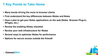 7 Key Points to Take Home
 Many trends driving the move to browser clients
 First understand the key differences between iNotes and Notes
 Have a plan to get your Notes applications on the web (Notes Browser Plug-in,
XPages, etc.)
 Review the enabling iNotes checklist
 Review your web infrastructure for iNotes
 Several ways to optomize iNotes for performance
 Options for secure access outside the firewall

42

 