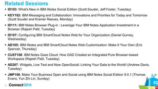 Related Sessions
 ID103: What's New in IBM iNotes Social Edition (Scott Souder, Jeff Foster, Tuesday)
 KEY102: IBM Messaging and Collaboration: Innovations and Priorities for Today and Tomorrow
(Scott Souder and Kramer Reeves, Monday)
 ID111: IBM Notes Browser Plug-in : Leverage Your IBM Notes Application Investment in a
Browser (Rajesh Patil, Tuesday)
 ID107: Configuring IBM SmartCloud Notes Web for Your Organization (Daniel Gurney,
Wednesday)
 AD105: IBM iNotes and IBM SmartCloud Notes Web Customization: Make It Your Own (Eric
Spencer, Thursday)

 CUST106: IBM Notes Goes Cloud: How GAD Created an Integrated Pure Browser-based
Workspace (Rajesh Patil, Tuesday)
 AD207: Widgets, Live Text and Now OpenSocial: Linking Your Data to the World! (Andrew Davis,
Tuesday)

 JMP106: Make Your Business Open and Social using IBM Notes Social Edition 9.0.1 (Thomas
Evans, Yun Zhi Lin, Sunday)
43

 