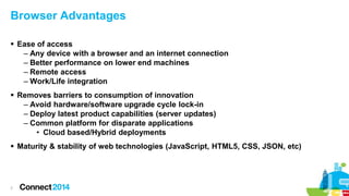 Browser Advantages
 Ease of access
– Any device with a browser and an internet connection
– Better performance on lower end machines
– Remote access
– Work/Life integration
 Removes barriers to consumption of innovation
– Avoid hardware/software upgrade cycle lock-in
– Deploy latest product capabilities (server updates)
– Common platform for disparate applications
• Cloud based/Hybrid deployments
 Maturity & stability of web technologies (JavaScript, HTML5, CSS, JSON, etc)

7

 