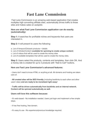 Fast Lane Commission
 Fast Lane Commission is an amazing web-based application that creates
multiples high converting affiliate sites, automatically drives traffic to those
sites and makes sales on autopilot.

Here are what Fast Lane Commission application can do exactly
(automatically):

Step 1: It searches for profitable niches and keywords that users are
interested in.

Step 2: It will present to users the following:

a. List of Amazon/Clicbank products + details
b. List of Articles/Content (available for spinning to create unique content)
c. List of videos that will be used to create the money sites
d. List of available templates that will be used to create the money sites.

Step 3: Users select the products, contents and templates, then click OK. And
a money site is created for up to 3 products with "Add to Cart" buttons.

Here are Fast Lane Commission's advanced features:

- Users don't need to know HTML or anything at all. All domains and hosting are taken
care of.

- All created sites will be SEO friendly (including backlinks to each other and other
users' sites) and are ready to be monetized right away!

- Traffic will be driven automatically from backlinks and an internal network.
Content will be spinned automatically as well.

Users will love this software because:

- It's web-based - No installation needed. Users just login and implement a few simple
steps.

- It has free hosting, free domain.

- It’s easy to use - No experience/previous knowledge required.
 