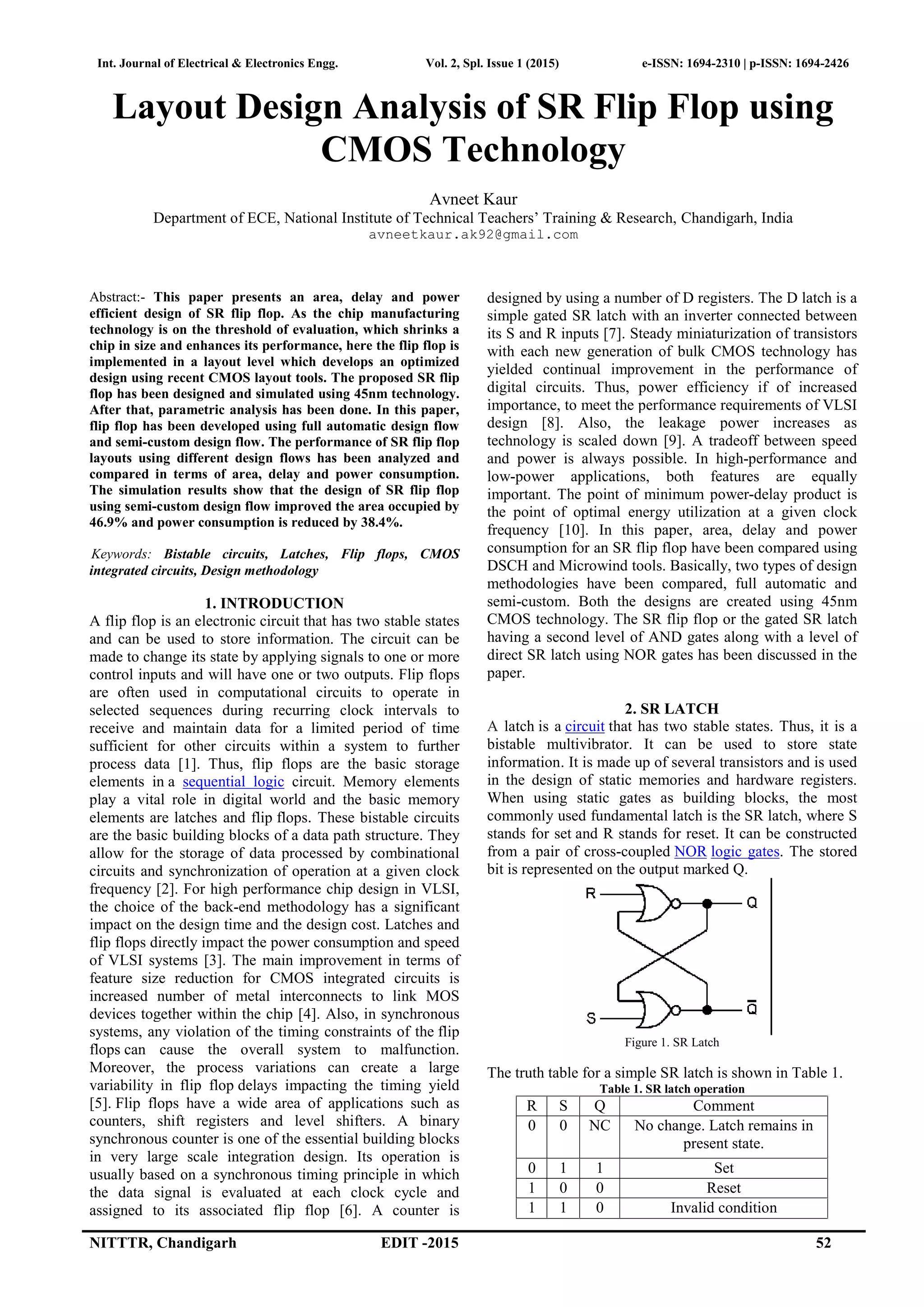 Int. Journal of Electrical & Electronics Engg. Vol. 2, Spl. Issue 1 (2015) e-ISSN: 1694-2310 | p-ISSN: 1694-2426
NITTTR, Chandigarh EDIT -2015 52
Layout Design Analysis of SR Flip Flop using
CMOS Technology
Avneet Kaur
Department of ECE, National Institute of Technical Teachers’ Training & Research, Chandigarh, India
avneetkaur.ak92@gmail.com
Abstract:- This paper presents an area, delay and power
efficient design of SR flip flop. As the chip manufacturing
technology is on the threshold of evaluation, which shrinks a
chip in size and enhances its performance, here the flip flop is
implemented in a layout level which develops an optimized
design using recent CMOS layout tools. The proposed SR flip
flop has been designed and simulated using 45nm technology.
After that, parametric analysis has been done. In this paper,
flip flop has been developed using full automatic design flow
and semi-custom design flow. The performance of SR flip flop
layouts using different design flows has been analyzed and
compared in terms of area, delay and power consumption.
The simulation results show that the design of SR flip flop
using semi-custom design flow improved the area occupied by
46.9% and power consumption is reduced by 38.4%.
Keywords: Bistable circuits, Latches, Flip flops, CMOS
integrated circuits, Design methodology
1. INTRODUCTION
A flip flop is an electronic circuit that has two stable states
and can be used to store information. The circuit can be
made to change its state by applying signals to one or more
control inputs and will have one or two outputs. Flip flops
are often used in computational circuits to operate in
selected sequences during recurring clock intervals to
receive and maintain data for a limited period of time
sufficient for other circuits within a system to further
process data [1]. Thus, flip flops are the basic storage
elements in a sequential logic circuit. Memory elements
play a vital role in digital world and the basic memory
elements are latches and flip flops. These bistable circuits
are the basic building blocks of a data path structure. They
allow for the storage of data processed by combinational
circuits and synchronization of operation at a given clock
frequency [2]. For high performance chip design in VLSI,
the choice of the back-end methodology has a significant
impact on the design time and the design cost. Latches and
flip flops directly impact the power consumption and speed
of VLSI systems [3]. The main improvement in terms of
feature size reduction for CMOS integrated circuits is
increased number of metal interconnects to link MOS
devices together within the chip [4]. Also, in synchronous
systems, any violation of the timing constraints of the flip
flops can cause the overall system to malfunction.
Moreover, the process variations can create a large
variability in flip flop delays impacting the timing yield
[5]. Flip flops have a wide area of applications such as
counters, shift registers and level shifters. A binary
synchronous counter is one of the essential building blocks
in very large scale integration design. Its operation is
usually based on a synchronous timing principle in which
the data signal is evaluated at each clock cycle and
assigned to its associated flip flop [6]. A counter is
designed by using a number of D registers. The D latch is a
simple gated SR latch with an inverter connected between
its S and R inputs [7]. Steady miniaturization of transistors
with each new generation of bulk CMOS technology has
yielded continual improvement in the performance of
digital circuits. Thus, power efficiency if of increased
importance, to meet the performance requirements of VLSI
design [8]. Also, the leakage power increases as
technology is scaled down [9]. A tradeoff between speed
and power is always possible. In high-performance and
low-power applications, both features are equally
important. The point of minimum power-delay product is
the point of optimal energy utilization at a given clock
frequency [10]. In this paper, area, delay and power
consumption for an SR flip flop have been compared using
DSCH and Microwind tools. Basically, two types of design
methodologies have been compared, full automatic and
semi-custom. Both the designs are created using 45nm
CMOS technology. The SR flip flop or the gated SR latch
having a second level of AND gates along with a level of
direct SR latch using NOR gates has been discussed in the
paper.
2. SR LATCH
A latch is a circuit that has two stable states. Thus, it is a
bistable multivibrator. It can be used to store state
information. It is made up of several transistors and is used
in the design of static memories and hardware registers.
When using static gates as building blocks, the most
commonly used fundamental latch is the SR latch, where S
stands for set and R stands for reset. It can be constructed
from a pair of cross-coupled NOR logic gates. The stored
bit is represented on the output marked Q.
Figure 1. SR Latch
The truth table for a simple SR latch is shown in Table 1.
Table 1. SR latch operation
R S Q Comment
0 0 NC No change. Latch remains in
present state.
0 1 1 Set
1 0 0 Reset
1 1 0 Invalid condition
 